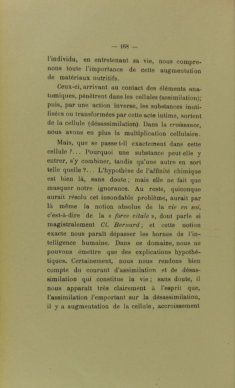 l'individu, en entretenant sa vie, nous compre- nons toute l'importance de cette augmentation de matériaux nutritifs. Ceux-ci, arrivant au contact des éléments ana- tomiques, pénètrent dans les cellules (assimilation); puis, par une action inverse, les substances inuti- lisées ou transformées par cette acte intime, sortent de la cellule (désassimilation). Dans la croissance, nous avons en plus la multiplication cellulaire. Mais, que se passe t-il exactement dans cette cellule?... Pourquoi une substance peut elle y entrer, s'y combiner, tandis qu'une autre en sort telle quelle?... L'hypothèse de l'affinité chimique est bien là, sans doute ; mais elle ne fait que masquer notre ignorance. Au reste, quiconque aurait résolu cet insondable problème, aurait par là même la notion absolue de la me en soi, c'est-à-dire de la « force vitale », dont parle si magistralement CL. Bernard ; et cette notion exacte nous paraît dépasser les bornes de l'in- telligence humaine. Dans ce domaine, nous ne pouvons émettre que des explications hypothé- tiques. Certainement, nous nous rendons bien compte du courant d'assimilation et de désas- similation qui constitue la vie ; sans doute, il nous apparaît très clairement à l'esprit que, Tassimilation l'emportant sur la désassimilation, il y a augmentation de la cellule, accroissement