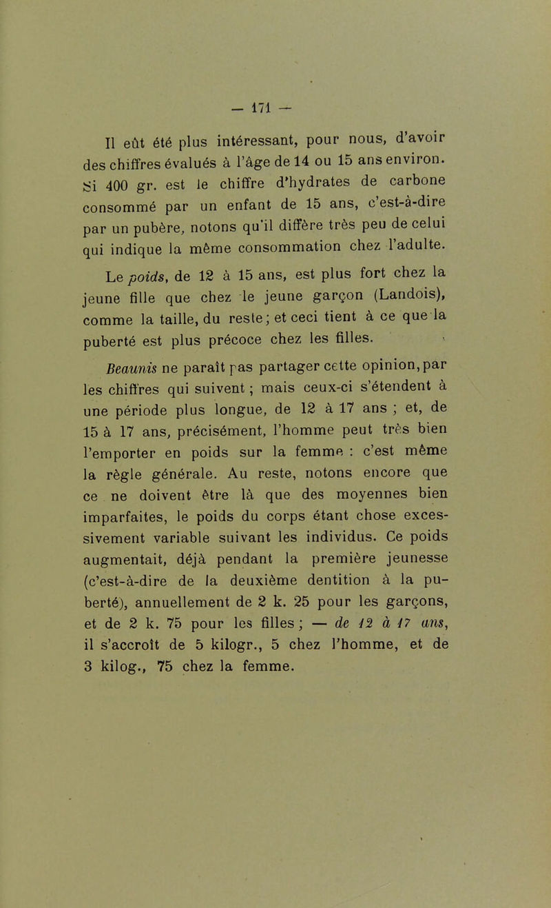 Il eût été plus intéressant, pour nous, d'avoir des chiffres évalués à l'âge de 14 ou 15 ans environ. ISi 400 gr. est le chiffre d'hydrates de carbone consommé par un enfant de 15 ans, c'est-à-dire par un pubère, notons qu'il diffère très peu de celui qui indique la même consommation chez l'adulte. Le poids, de 12 à 15 ans, est plus fort chez la jeune fille que chez le jeune garçon (Landois), comme la taille, du resle; et ceci tient à ce que la puberté est plus précoce chez les filles. Beaunis ne paraît pas partager cette opinion, par les chiffres qui suivent ; mais ceux-ci s'étendent à une période plus longue, de 12 à 17 ans ; et, de 15 à 17 ans, précisément, l'homme peut très bien l'emporter en poids sur la femme : c'est même la règle générale. Au reste, notons encore que ce ne doivent être là que des moyennes bien imparfaites, le poids du corps étant chose exces- sivement variable suivant les individus. Ce poids augmentait, déjà pendant la première jeunesse (c'est-à-dire de la deuxième dentition à la pu- berté), annuellement de 2 k. 25 pour les garçons, et de 2 k. 75 pour les filles ; — de à 47 ans, il s'accroît de 5 kilogr., 5 chez l'homme, et de 3 kilog., 75 chez la femme.