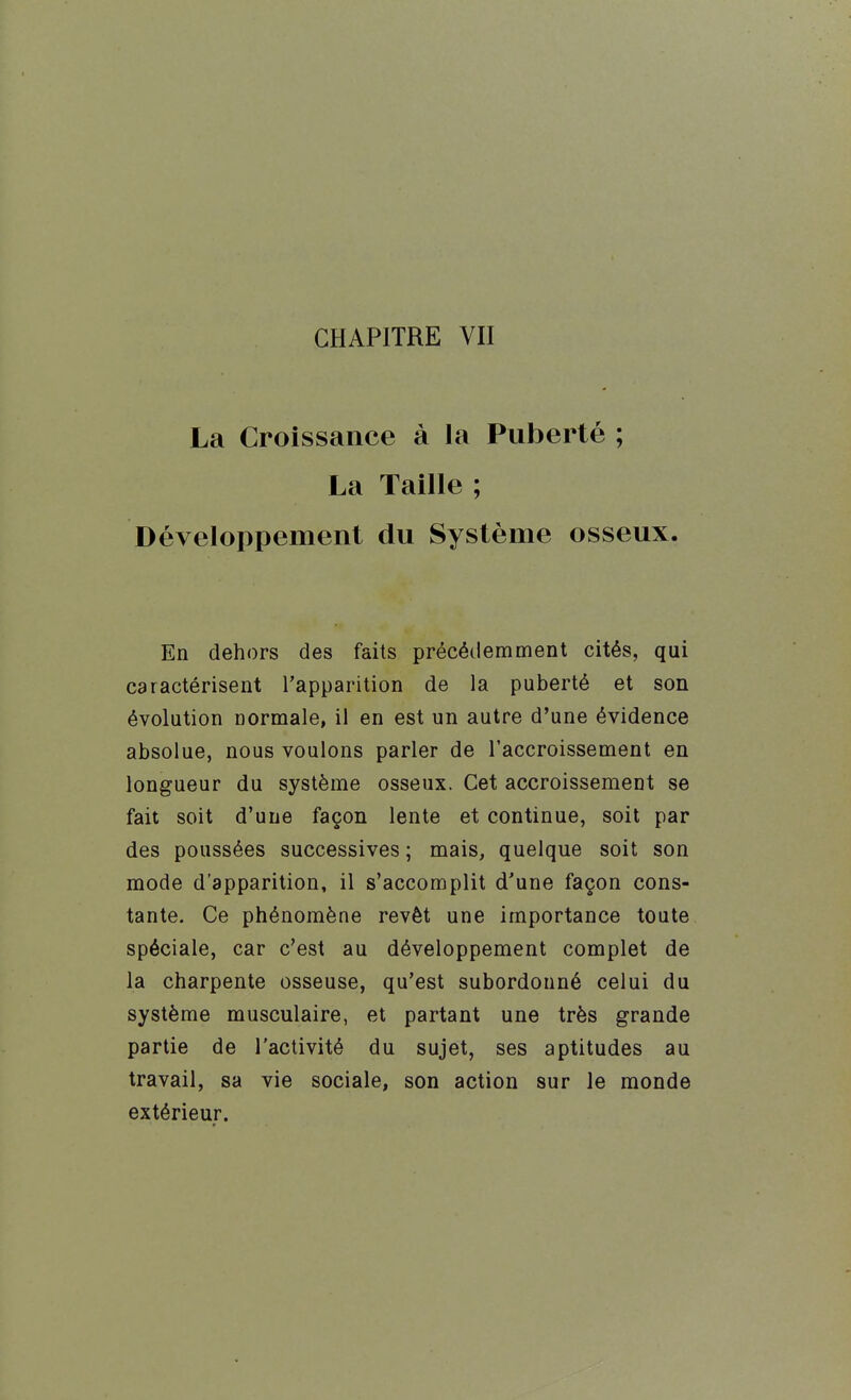 La Croissance à la Puberté ; La Taille ; Développement du Système osseux. En dehors des faits précédemment cités, qui caractérisent l'apparition de la puberté et son évolution normale, il en est un autre d'une évidence absolue, nous voulons parler de l'accroissement en longueur du système osseux. Cet accroissement se fait soit d'une façon lente et continue, soit par des poussées successives ; mais, quelque soit son mode d'apparition, il s'accomplit d'une façon cons- tante. Ce phénomène revêt une importance toute spéciale, car c'est au développement complet de la charpente osseuse, qu'est subordonné celui du système musculaire, et partant une très grande partie de l'activité du sujet, ses aptitudes au travail, sa vie sociale, son action sur le monde extérieur.