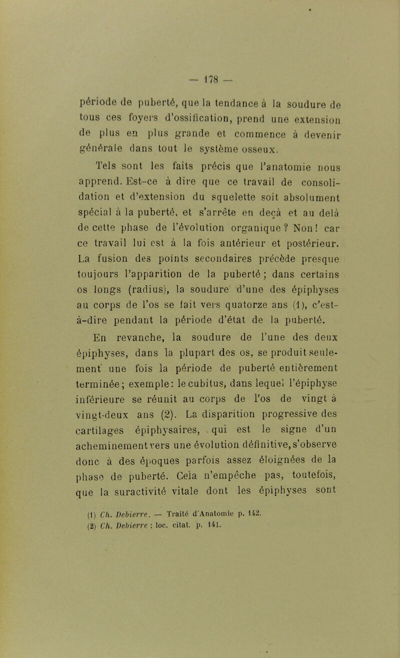 période de puberté, que la tendance à la soudure de tous ces foyers d'ossification, prend une extension de plus en plus grande et commence à devenir générale dans tout le système osseux. Tels sont les faits précis que l'anatomie nous apprend. Est-ce à dire que ce travail de consoli- dation et d'extension du squelette soit absolument spécial à la puberté, et s'arrête en deçà et au delà de cette phase de l'évolution organique? Non! car ce travail lui est à la fois antérieur et postérieur. La fusion des points secondaires précède presque toujours l'apparition de la puberté; dans certains os longs (radius), la soudure d'une des épiphyses au corps de l'os se fait vers quatorze ans (4), c'est- à-dire pendant la période d'état de la puberté. En revanche, la soudure de l'une des deux épiphyses, dans la plupart des os, se produit seule- ment* une fois la période de puberté entièrement terniinée; exemple: le cubitus, dans leque! l'épiphyse inférieure se réunit au corps de l'os de vingt à vingt-deux ans (2). La disparition progressive des cartilages épiphysaires, qui est le signe d'un acheminement vers une évolution définitive, s'observe donc à des époques parfois assez éloignées de la phase de puberté. Cela n'empêche pas, toutefois, que la suractivité vitale dont les épiphyses sont (1) Ch. Debierre. — Traité d'Anatomie p. 142. (2) Ch. Debierre ; loc. citât, p. 141,