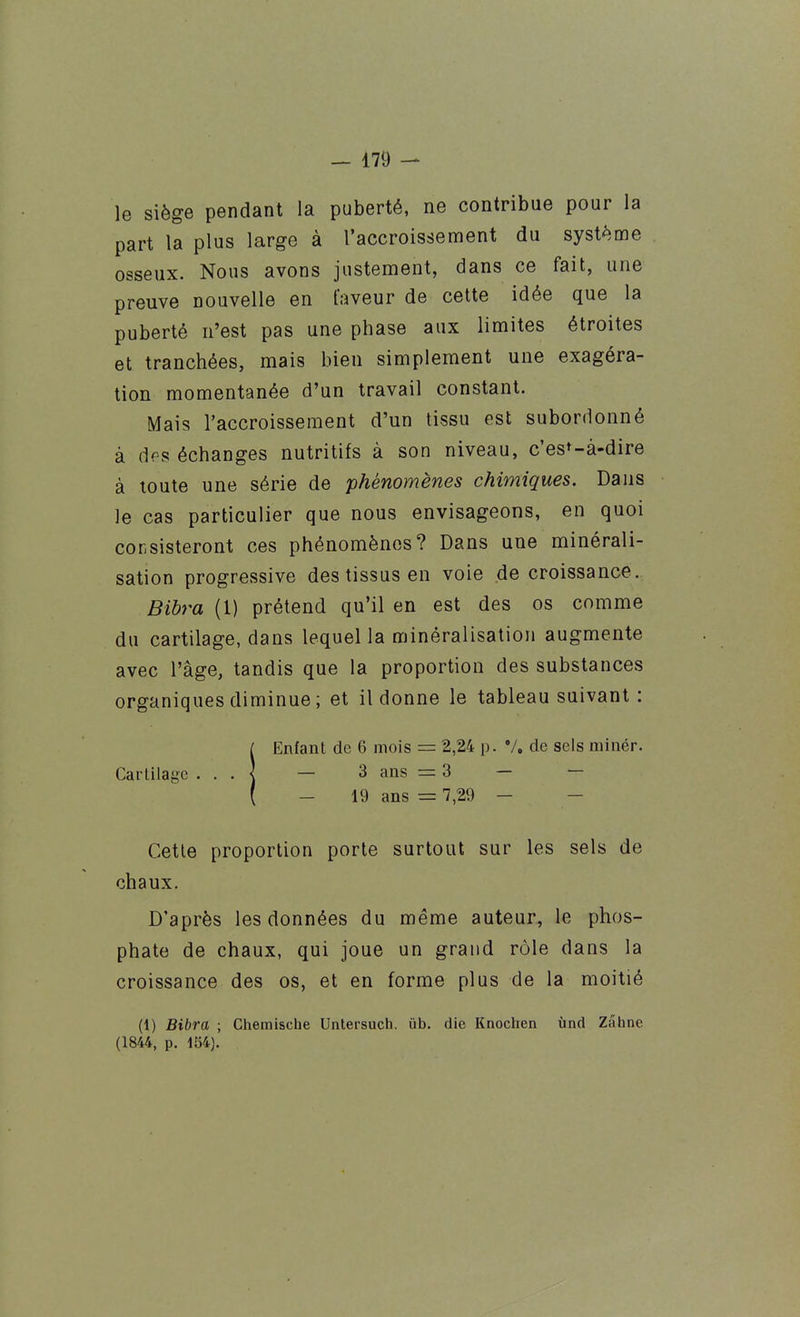 le siège pendant la puberté, ne contribue pour la part la plus large à l'accroissement du système osseux. Nous avons justement, dans ce fait, une preuve nouvelle en faveur de cette idée que la puberté n'est pas une phase aux limites étroites et tranchées, mais bien simplement une exagéra- tion momentanée d'un travail constant. Mais l'accroissement d'un tissu est subordonné à des échanges nutritifs à son niveau, c'est-à-dire à toute une série de phénomènes chimiques. Dans le cas particulier que nous envisageons, en quoi consisteront ces phénomènes? Dans une minérali- sation progressive des tissus en voie de croissance. Bibra (1) prétend qu'il en est des os comme du cartilage, dans lequel la minéralisation augmente avec l'âge, tandis que la proportion des substances organiques diminue; et il donne le tableau suivant : f Enfant de 6 mois = 2,24 p. V, de sels minér. Cartilage • ■ • | — 3 ans = 3 — — ( - 19 ans = 7,29 - - Cette proportion porte surtout sur les sels de chaux. D'après les données du même auteur, le phos- phate de chaux, qui joue un grand rôle dans la croissance des os, et en forme plus de la moitié (1) Bibra ; Chemische Untersuch. ûb. die Knochen ùnd Zâhne (1844, p. 154).