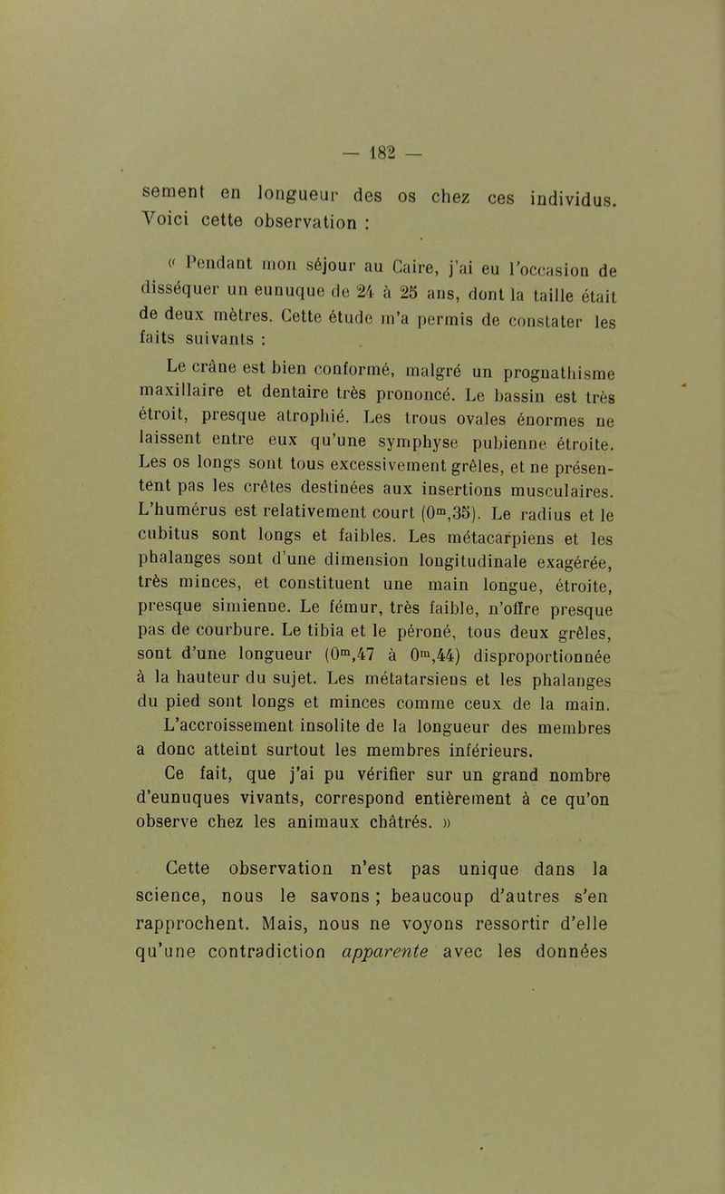 sèment en longueur des os chez ces individus. Voici cette observation : (' Pendant mon séjour au Caire, j'ai eu l'occasion de disséquer un eunuque de 24 à 25 ans, dont la taille était de deux mètres. Cette étude m'a permis de constater les faits suivants : Le crâne est bien conformé, malgré un prognathisme maxillaire et dentaire très prononcé. Le bassin est très étroit, presque atrophié. Les trous ovales énormes ue laissent entre eux qu'une symphyse pubienne étroite. Les os longs sont tous excessivement grêles, et ne présen- tent pas les crêtes destinées aux insertions musculaires. L'humérus est relativement court (0'°,35). Le radius et le cubitus sont longs et faibles. Les métacarpiens et les phalanges sont d'une dimension longitudinale exagérée, très minces, et constituent une main longue, étroite, presque simienne. Le fémur, très faible, n'offre presque pas de courbure. Le tibia et le péroné, tous deux grêles, sont d'une longueur (0'°,47 à 0^,44) disproportionnée à la hauteur du sujet. Les métatarsiens et les phalanges du pied sont longs et minces comme ceux de la main. L'accroissement insolite de la longueur des membres a donc atteint surtout les membres inférieurs. Ce fait, que j'ai pu vérifier sur un grand nombre d'eunuques vivants, correspond entièrement à ce qu'on observe chez les animaux châtrés. » Cette observation n'est pas unique dans la science, nous le savons ; beaucoup d'autres s'en rapprochent. Mais, nous ne voyons ressortir d'elle qu'une contradiction apparente avec les données