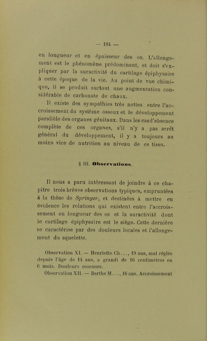 en longueur et en épaisseur des os. L'Mlonge- menl est le phénomène prédominant, et doit s'ex- pliquer par la suractivité du cartilage épiphysaire à cette époque de la vie. Au point de vue chimi- que, il se produit surtout une augmentation con- sidérable de carbonate de chaux. Il existe des sympathies très nettes entre l'ac- croissement du système osseux et le développement parallèle des organes génitaux. Dans les casd'absence complète de ces organes, s'il n'y a pas arrêt général du développement, il y a toujours au moins vice de nutrition au niveau de ce tissu. § III. Observations. Il nous a paru intéressant de joindre à ce cha- pitre trois brèves observations typiques, empruntées à la thèse de Springer, et destinées à mettre en évidence les relations qui existent entre l'accrois- sement en longueur des os et la suractivité dont le cartilage épiphysaire est le siège. Cette dernière se caractérise par des douleurs locales et l'allonge- ment du squelette. Observation XI. — Henriette Ch..., 19 ans, mal réglée depuis l'âge de 14 ans, a grandi de 16 centimètres en 6 mois. Douleurs osseuses. Observation Xll. — Berthe M..., 16 ans. Accroissement