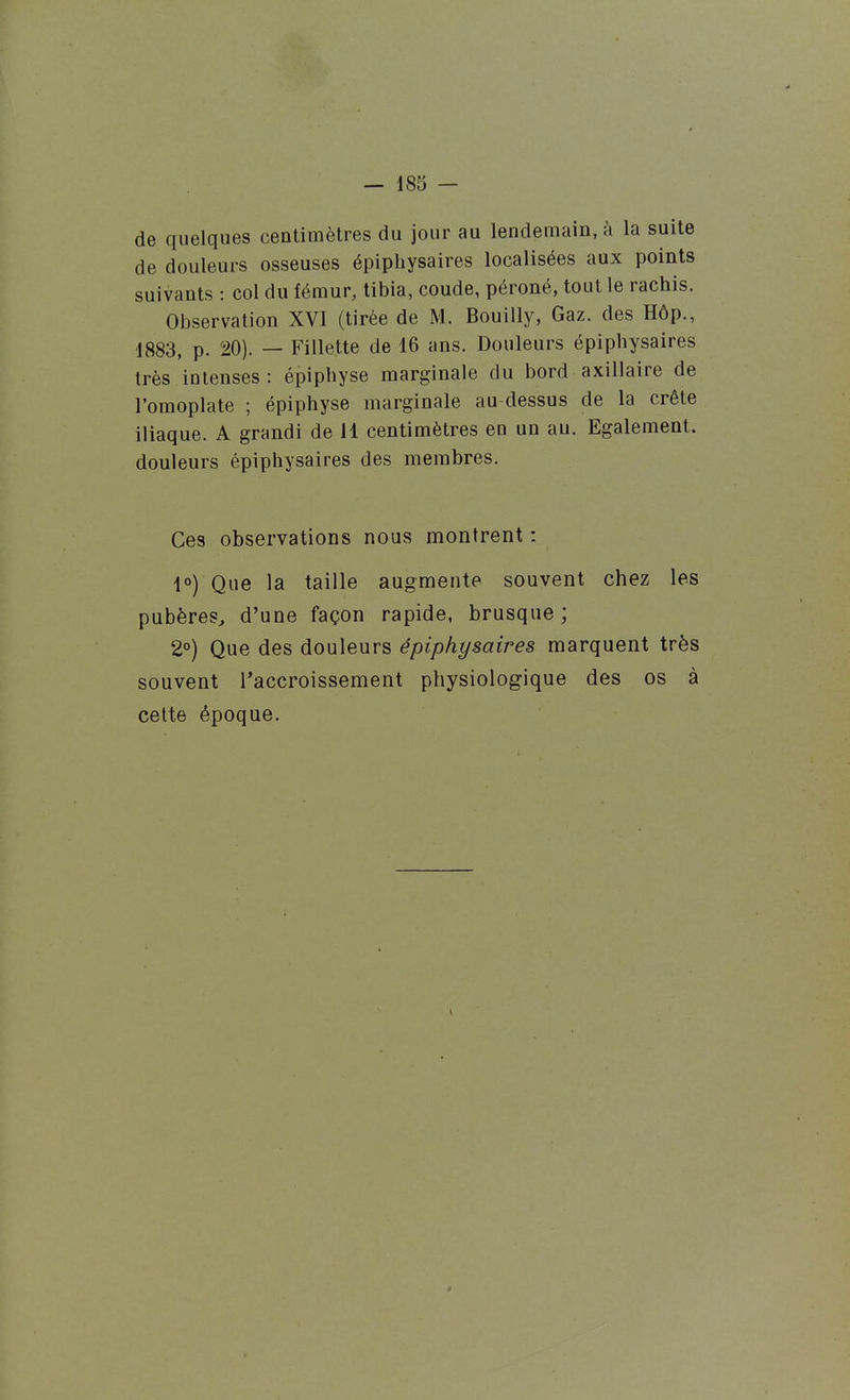 de quelques centimètres du jour au lendemain, à la suite de douleurs osseuses épiphysaires localisées aux points suivants : col du fémur, tibia, coude, péroné, tout le rachis. Observation XVI (tirée de M. Bouilly, Gaz. des Hôp., ■1883, p. 20). — Fillette de 16 ans. Douleurs épiphysaires très intenses: épiphyse marginale du bord axillaire de l'omoplate ; épiphyse marginale au-dessus de la crête iliaque. A grandi de 11 centimètres en un au. Egalement, douleurs épiphysaires des membres. Ces observations nous montrent : 1°) Que la taille augmente souvent chez les pubères^ d'une façon rapide, brusque ; 2°) Que des douleurs épiphysaires marquent très souvent l'accroissement physiologique des os à cette époque.