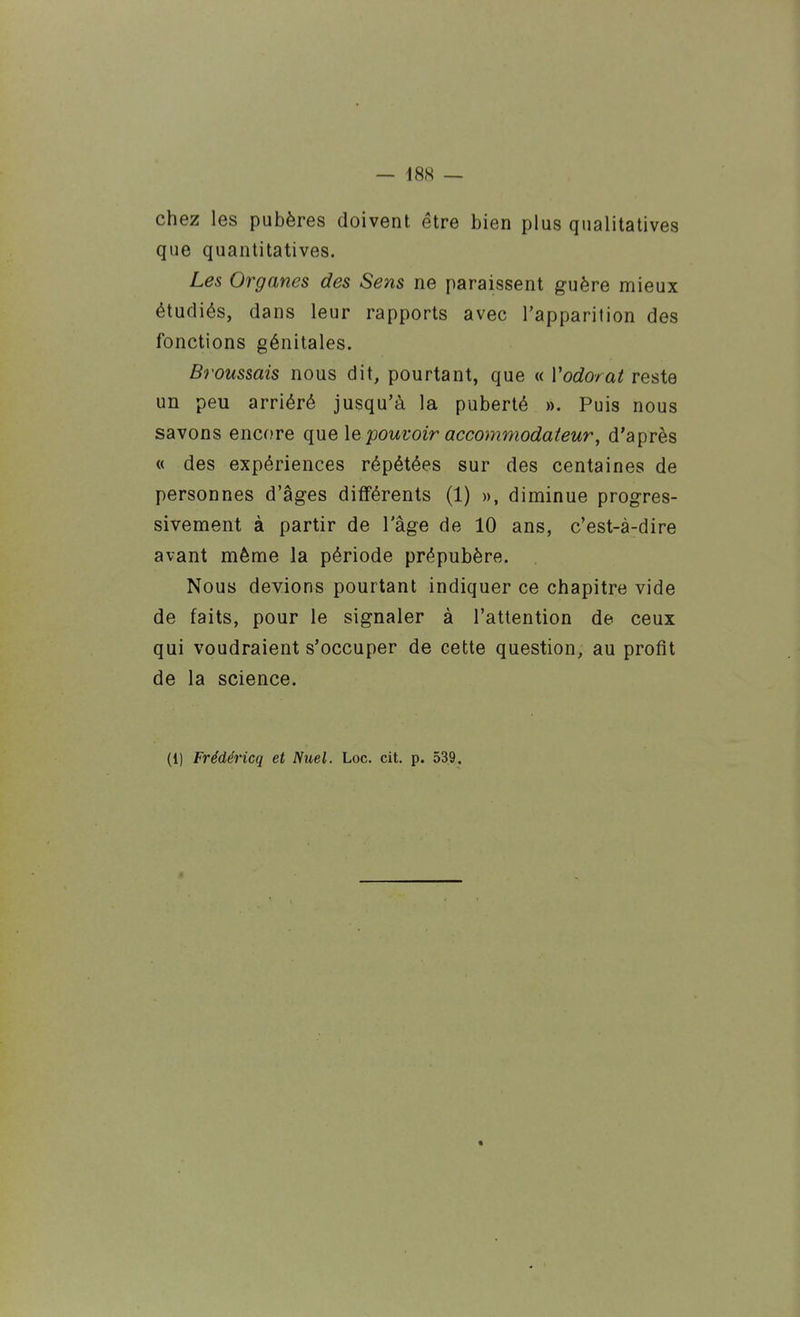 chez les pubères doivent être bien plus qualitatives que quantitatives. Les Organes des Sens ne paraissent guère mieux étudiés, dans leur rapports avec l'apparition des fonctions génitales. Brous&ais nous dit, pourtant, que « Vodorat reste un peu arriéré jusqu'à la puberté ». Puis nous savons encore que le pouvoir accommodateur, d'après « des expériences répétées sur des centaines de personnes d'âges différents (1) », diminue progres- sivement à partir de l'âge de 10 ans, c'est-à-dire avant même la période prépubère. Nous devions pourtant indiquer ce chapitre vide de faits, pour le signaler à l'attention de ceux qui voudraient s'occuper de cette question, au profit de la science. (1) Frédéricq et Nuel. Loc. cit. p. 539.
