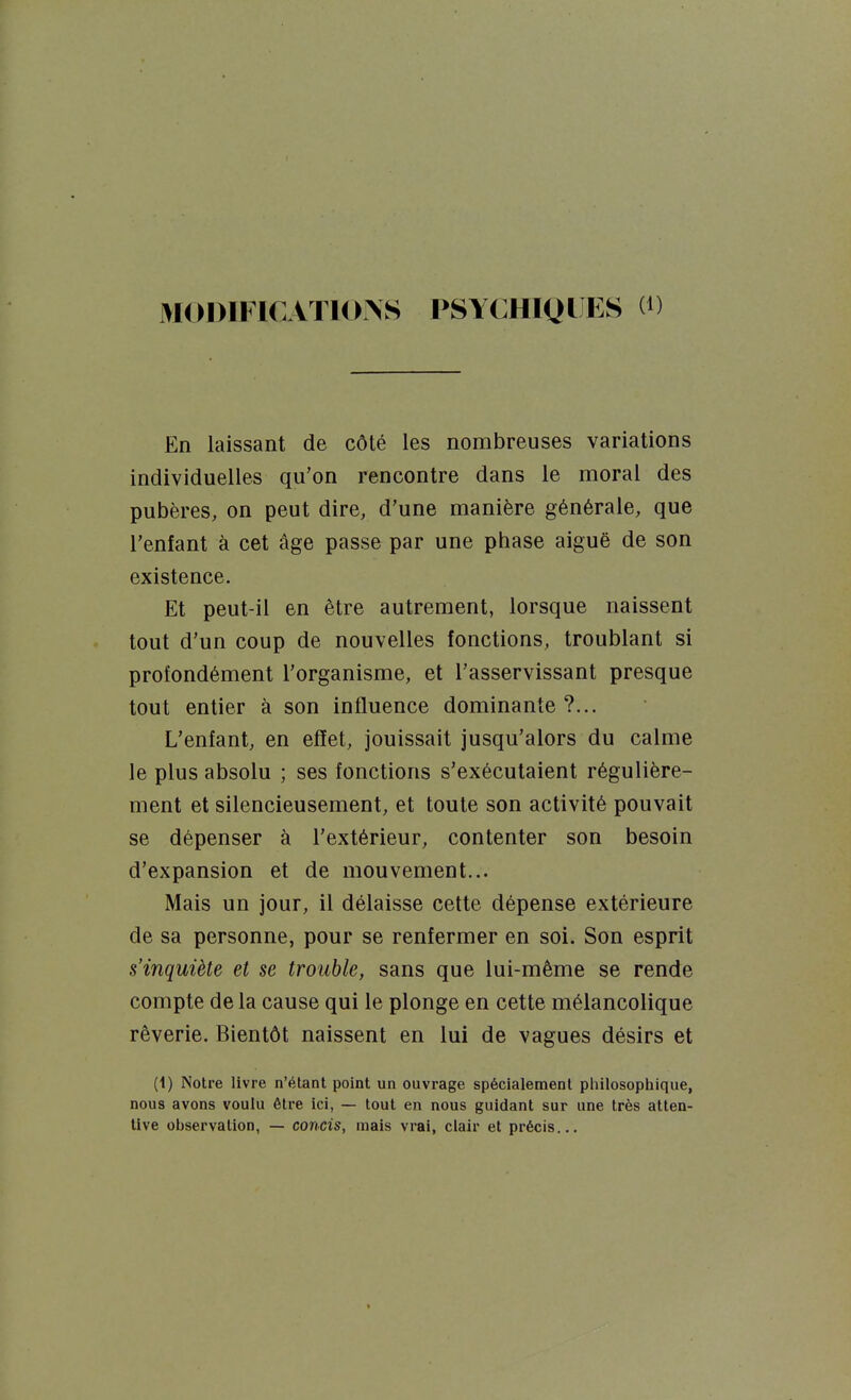 3I01)1I ICATIONS PSYCHIQI ES (D En laissant de côté les nombreuses variations individuelles qu'on rencontre dans le moral des pubères, on peut dire, d'une manière générale, que l'enfant à cet âge passe par une phase aiguë de son existence. Et peut-il en être autrement, lorsque naissent tout d'un coup de nouvelles fonctions, troublant si profondément l'organisme, et l'asservissant presque tout entier à son influence dominante?... L'enfant, en effet, jouissait jusqu'alors du calme le plus absolu ; ses fonctions s'exécutaient régulière- ment et silencieusement, et toute son activité pouvait se dépenser à l'extérieur, contenter son besoin d'expansion et de mouvement... Mais un jour, il délaisse cette dépense extérieure de sa personne, pour se renfermer en soi. Son esprit s'inquiète et se trouble, sans que lui-même se rende compte de la cause qui le plonge en cette mélancolique rêverie. Bientôt naissent en lui de vagues désirs et (1) Notre livre n'étant point un ouvrage spécialement philosophique, nous avons voulu être ici, — tout en nous guidant sur une très atten- tive observation, — concis, mais vrai, clair et précis...