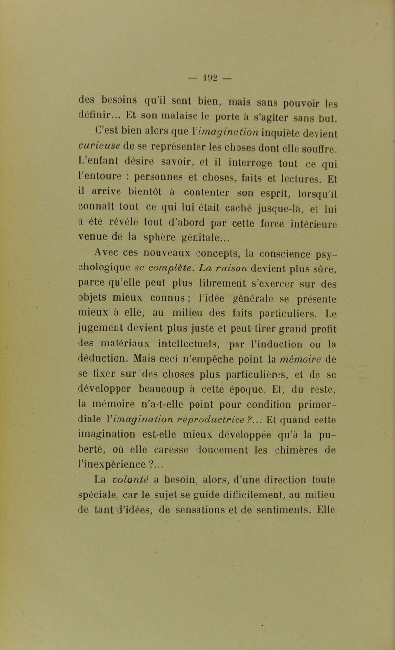des besoins qu'il sent bien, mais sans pouvoir les définir... Et son malaise le porte à s'agiter sans but. C'est bien alors que \'imagination inquiète devient curieuse de se représenter les choses dont elle souffre. L'enfant désire savoir, et il interroge tout ce qui l'entoure : personnes et choses, faits et lectures. Et il arrive bientôt ti contenter son esprit, lorsqu'il connaît tout ce qui lui était caché jusque-là, et lui a été révélé tout d'abord par cette force intérieure venue de la sphère génitale... Avec ces nouveaux concepts, la conscience psy- chologique se complète. La raison devient plus sûre, parce qu'elle peut plus librement s'exercer sur des objets mieux connus ; l'idée générale se présente mieux à elle, au milieu des faits particuliers. Le jugement devient plus juste et peut tirer grand profit des matériaux intellectuels, par l'induction ou la déduction. Mais ceci n'empêche point la mémoire de se ILxer sur des choses plus particulières, et de se développer beaucoup à cette époque. Et, du reste, la mémoire n'a-t-elle point pour condition primor- diale l'imagination reproductrice f... Et quand cette imagination est-elle mieux développée qu'à la pu- berté, où elle caresse doucement les chimères de l'inexpérience ?... T^a volonté a besoin, alors, d'une direction toute spéciale, car le sujet se guide difficilement, au milieu de tant d'idées, de sensations et de sentiments. Elle