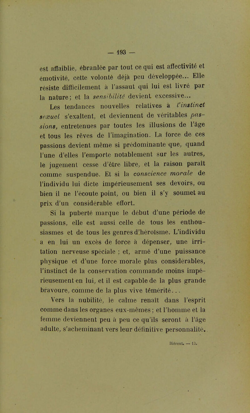 est affaiblie, ébranlée par tout ce qui est affectivité et émotivité, cette volonté déjà peu développée... Elle résiste difficilement à l'assaut qui lui est livré par la nature; et la sensibilité devient excessive... Les tendances nouvelles relatives à L'instinct sexuel s'exaltent, et deviennent de véritables pas- sions, entretenues par toutes les illusions de l'âge et tous les rêves de l'imagination. La force de ces passions devient même si prédominante que, quand l'une d'elles l'emporte notablement sur les autres, le jugement cesse d'être libre, et la raison paraît comme suspendue. Et si la conscience morale de l'individu lui dicte impérieusement ses devoirs, ou bien il ne l'écoute point, ou bien il s'y soumet au prix d'un considérable effort. Si la puberté marque le début d'une période de passions, elle est aussi celle de tous les enthou- siasmes et de tous les genres d'.héroïsme. L'individu a en lui un excès de force à dépenser, une irri- tation nerveuse spéciale ; et, armé d'une puissance physique et d'une force morale plus considérables, l'instinct de la conservation commande moins impé- rieusement en lui, et il est capable de la plus grande bravoure, comme de la plus vive témérité... Vers la nubilité, le calme renaît dans l'esprit comme dans les organes eux-mêmes ; et l'homme et la femme deviennent peu à peu ce qu'ils seront à l'âge adulte, s'acheminant vers leur définitive personnalité. BiérenU — 1^.