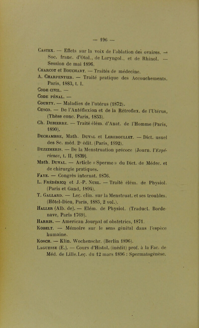 Castex. — Effets sur la voix de l'ablation des ovaires. Soc. franc. d'Otol., de Laryngol., et de Rhiriol. — Session de mai 1896. Charcot et BoucHART. — Traités de médecine. A. Charpentier. — Traité pratique des Accouchements. Paris, 1883, t. I. Gode civil. — Code pénal. — CouRTY. — Maladies de l'utérus (1872). Cusco. — De l'Antéflexion et de la Rétroflex. de l'Utérus, (Thèse conc. Paris, 1853). Ch. Debierre. — Traité éléra. d'Anat. de l'Homme (Paris, 1890). Dechambre, Math. Duval et Lereboullet. — Dict. usuel des Se. méd. 2e édit. (Paris, 1892). Dezeimeris. — De la Menstruation précoce (Journ. l'Expé- , rience, t. II, 1839). Math. Duval. — Article «Sperme» du Dict. de Médec. et de chirurgie pratiques. Faye. — Congrès internat. 1876. L. Frédéricq et J.-P. Nuel. — Traité élém. de Physiol. (Paris et Gand, 1894). T. Gallard, — Leç. clin, sur laMenstruat. et ses troubles. (Hôtel-Dieu, Paris, 1885, 2 vol.). Haller (Alb. de). — Elém. de Physiol. (Traduct. Borde- nave, Paris 1769). Harris. — American Journal of obstetrics, 1871. Kobelt. — Mémoire sur le sens génital dans l'espèce humaine. KoscH. — Klin. Wochenschr. (Berlin 1896). Laguesse (E.). — Cours d'Histol. (inédit) prof, à Ja Fac; de Méd. de Lille.Leç. du 12 mars 1896 : Spermatogénèse.
