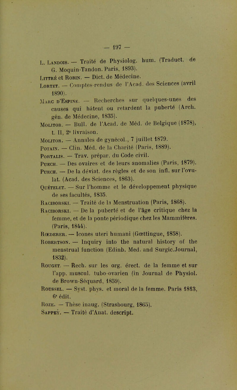 L. Landois. — Traité de Physiolog. hum. (Traduct. de G. Moquin-Tandon. Paris, 1893). LiTTRÉ et Robin. — Dict. de Médecine. LoRTET. — Comptés-rendus de l'Acad. des Sciences (avril 1890). Marc d'Espink. — Recherches sur quelques-unes des causes qui hâtent ou retardent la puberté (Arch. gén. de Médecine, 1835). MoLiTOR. — Bull, de l'Acad. de Méd. de Belgique (1878), t. II, 2e livraison. MoLiTOR. — Annales de gynécol., 7 juillet 1879. PoTAiN. — Clin. Méd. de la Charité (Paris, 1889). PoRTALis. — Trav. prépar. du Code civil. PuECH. — Des ovaires et de leurs anomalies (Paris, 1879). PuECH. — De la déviât, des règles et de son infl. sur l'ovu- lat. (Acad. des Sciences, 1863). QuÉTELET. — Sur l'homme et le développement physique de ses facultés, 1835. Raciborski. — Traité de la Menstruation (Paris, 1868). Raciborski. — De la puberté et de l'âge critique chez la femme, et de la ponte périodique chez les Mammifères. (Paris, 1844). RcEDERER. — Icônes uteri humani (Gœttingue, 1858). Robertson. — Inquiry into the natural history of the menstrual function (Edinb. Med. and Surgic.Journal, 1832). Rouget. — Rech. sur les org. érect. de la femme et sur l'app. muscul. tubo-ovarien (in Journal de Physiol. de Brown-Séquard, 1859). Roussel. — Syst. phys. et moral de la femme. Paris 1813, 6' édit. Roze. — Thèse inaug. (Strasbourg, 1865). Sappey. — Traité d'Anat. descript.