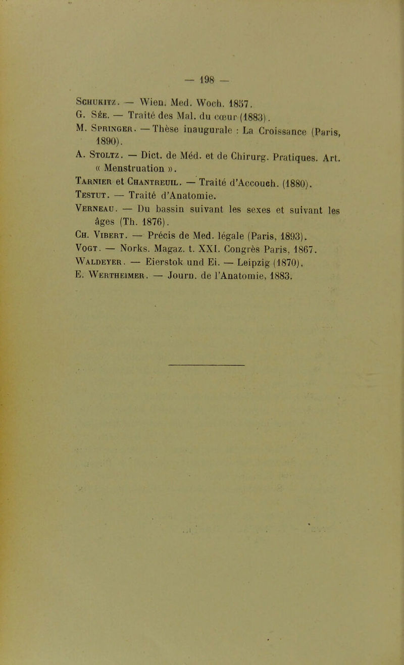 ScHUKiTz. — Wien. Med. Woch. 1857. G. SÉE. — Traité des Mal. du cœur (1883). M. Springer. — Thèse inaugurale : La Croissance (Paris 1890). A. Stoltz. — Dict. de Méd. et de Chirurg. Pratiques. Art. (( Menstruation ». Tarnier et Chantreuil. — Traité d'Accouch. (1880). Testut. — Traité d'Anatomie. Verneau. — Du bassin suivant les sexes et suivant les âges (Th. 1876). Ch. Vibert. — Précis de Med. légale (Paris, 1893). VoGT. — Norks. Magaz. t. XXI. Congrès Paris, 1867. Waldeyer. — Eierstok und El. — Leipzig (1870). E. Wertheimer. — Journ. de l'Anatomie, 1883.