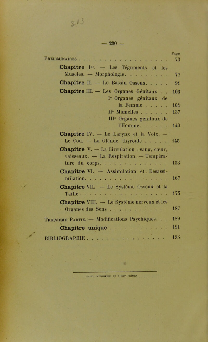 Pa^es Préliminaires 73 Chapitre — Les Téguments et les Muscles. — Morphologie 77 Chapitre II. — Le Bassin Osseux 91 Chapitre III. — Les Organes Génitaux . . 103 1° Organes génitaux de la Femme 104 11° Mamelles 137 111° Organes génitaux de l'Homme 140 Chapitre IV. — Le Larynx et la Voix. — Le Cou. — La Glande thyroïde 145 Chapitre V. — La Circulation : sang, cœur, vaisseaux. — La Respiration. — Tempéra- ture du corps 153 Chapitre VI. — Assimilation et, Désassi- milation 167 Chapitre VIL — Le Système Osseux et la Taille 175 Chapitre VIII. — Le Système nerveux et les Organes des Sens 187 Troisième Partie. — Modifications Psychiques. . . 189 Chapitre unique 191 BIBLIOGRAPHIE • • • 1^5 * Ul.l.ï. IMPRIMEniS LK lilGOT FRi*KS