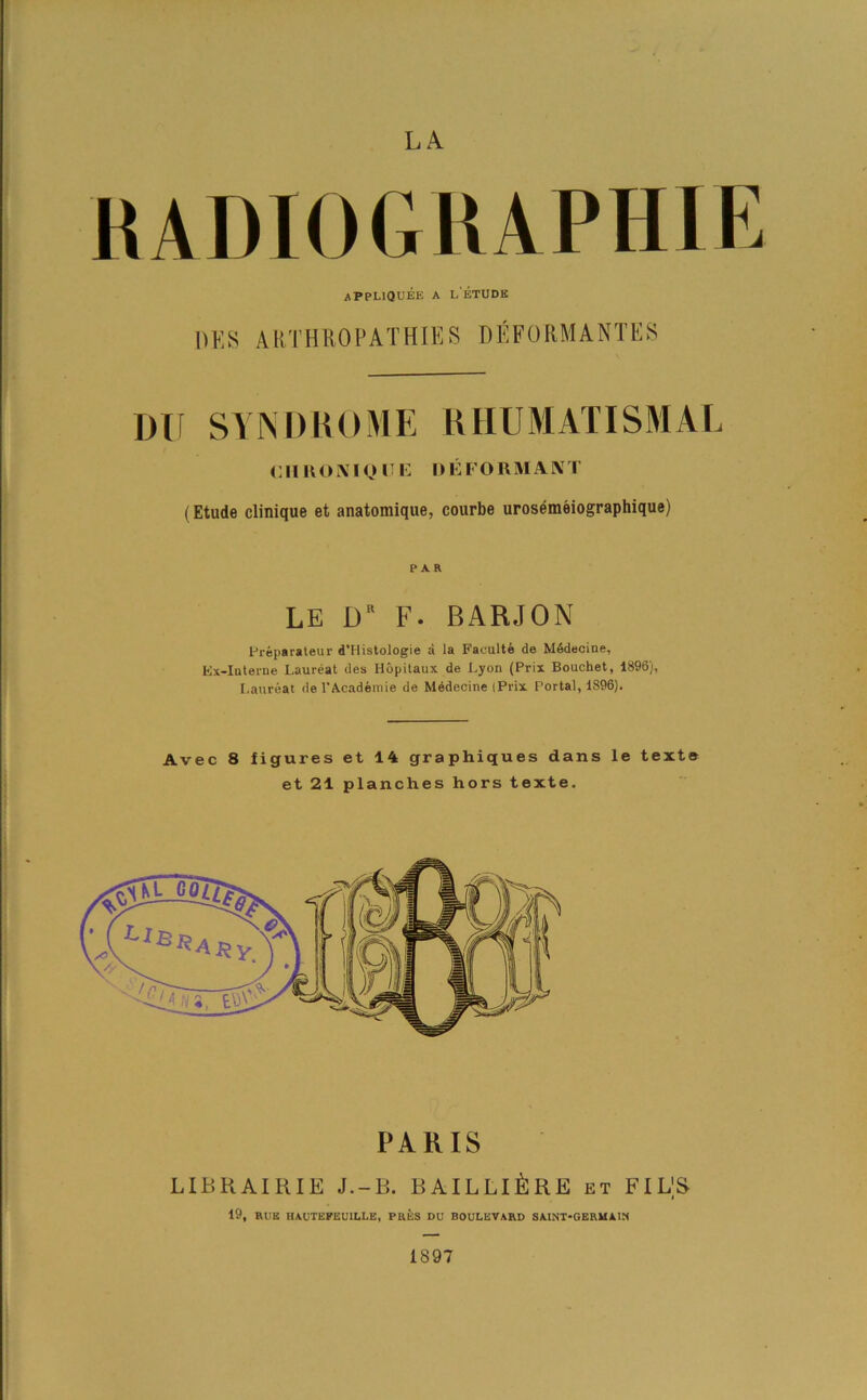 LA RADIOGRAPHIE APPLIQUEE A LETUDE OKS ARTHROPATHIES DEFORMANTES DU SYNDROME RHUMATISMAL oil l\(KM o II i: D EFORMANT (Etude clinique et anatomique, courbe urosemeiographique) PAR LE D F. BARJON Preparateur d’Histologie a la Faculty de Mddeeine, Ex-Interne Laureat des Hopitaux de Lyon (Prix Bouchet, 1896), Laureat de l'Acadeinie de Medecine (Prix Portal, 1896). Avec 8 figures et 14 graphiques dans le text® et 21 planches hors texte. PARIS LID HAIR IE J.-B. BAILLlLllE et FILS 19, RUB HAUTEFEU1LLE, PRES DU BOULEVARD SAINT-GERM AIX 1897