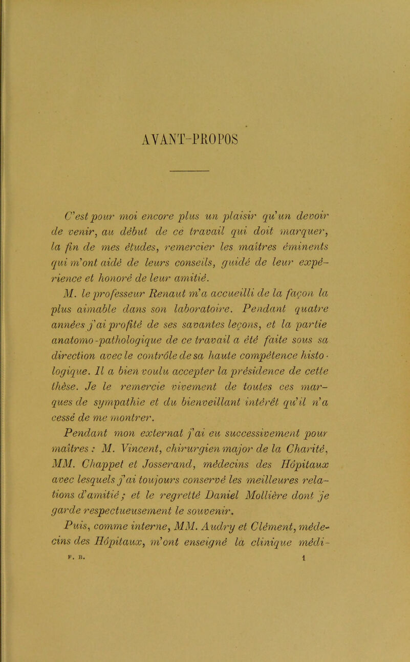 A Y ANT-PRO POS C’est pour moi encore plus un plaisir quun devoir de venir, au debut de ce travail qui doit marquer, la fin de mes etudes, remercier les maitres eminents qui ni’ont aide de leurs conseils, guide de leur expe- rience et honore de leur amitie. M. le professeur Renaut m'a accueilli de la facon la plus aimable dans son laboratoire. Pendant quatre amides j'ai pro fitd de ses savantes lecons, et la partie anatomo -pathologique de ce travail a dtd faite sous sa direction avecle contrdledesa haute competence liisto ■ logique. 11 a bien voulu accepter la presidence de cette these. Je le remercie vivement de toutes ces mar- ques de sympathie et du bienveillant interet qu’il n’a cesse de me montrer. Pendant mon exlernat fai eu successivement pour maitres : M. Vincent, cliirurgien major de la Charitd, MM. Chappet et Josserand, mddecins des Hopitaux avec lesquels j’ai toujours conserve les meilleures rela- tions d’amitie; et le regrette Daniel Molliere dont je garde respectueusement le souvenir. Puis, comme interne, MM. Audry et Clement, mdde- cins des Hopitaux, m’ont enseignd la clinique mddi- F. B. 1