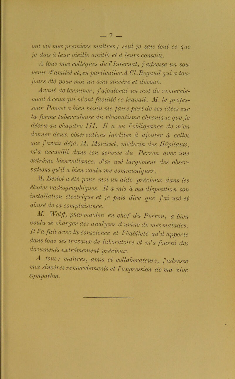 ont etd mes premiers maitres; seal je sais tout ce que je dots cl leur vieille amitid et a leurs conseils. A tous mes collegues de VInternal, fadresse un sou- venir d'amitid et, en particular,a Cl.Regaud qui a tou- jour s etd pour moi un ami sincere el devoud. Avant de terminer, fajouterai un mot de remercie- ment dceuxqui ni ont facilitd ce travail. M. le prof es- se ur Poncet a bien voulu me faire part de ses iddes sur la forme tuberculeuse du rhumaiisme chronicque que je ddcris au chapitre III. II a eu Vobligeance de men donner deux, observations inedites a ajouter d celles que ] avais dejd. M. Mouisset, mddecin des Hopitaux, m a accueilli clans son service du Perron avec une extreme bienveillance. J’ai usd largement des obser- vations cqu'il a bien voulu me communiquer. M. Destot a die pour moi un aide precieux dans les dtudes radiographiques. II a mis a ma disposition son installation dlectrique et je puis dire que fai usd et abusd de sa complaisance. M. Wolff} pharmacien en chef du Perron, a bien voulu se charger des analyses d'urine de mes malades. 111 a fait avec la conscience et Vhabiletd qu it apporte dans tous ses travaux de laboraloire et ml a fourni des documents extremement prdcieux. A tous: maitres, amis et collaborateurs, fadresse mes sinceres remerciements et l'expression de ma vive sympathie.