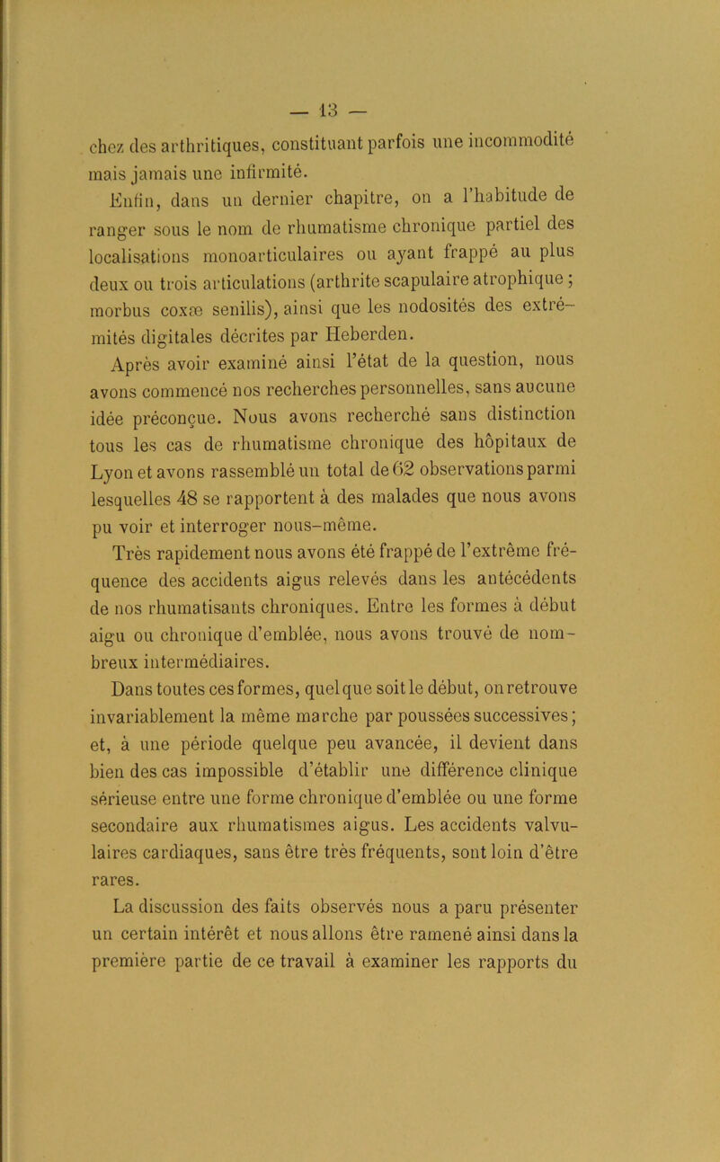 chez ties arthritiques, constituant parfois une incommodite mais jamais une infirmite. Enfin, clans un dernier chapitre, on a l’habitude cle ranger sous le nom cle rhuniatisine chronique partiel cles localisations monoarticulaires ou ayant frappe au plus deux ou trois articulations (arthrite scapulaire atrophique ; morbus coxce senilis), ainsi cjue les nodosites des extre— mites digitales decrites par Heberden. Apres avoir examine ainsi l’etat cle la question, nous avons commence nos recherches personnelles, sans aucune idee preconcue. Nous avons recherche sans distinction tous les cas de rhumatisme chronique cles hopitaux de Lyon et avons rassembleun total de62 observations parmi lesquelles 48 se rapportent a des malades que nous avons pu voir et interroger nous-meme. Tres rapidement nous avons ete frappe cle 1’extreme fre- quence des accidents aigus releves clans les antecedents cle nos rhumatisants chroniques. Entre les formes a debut aigu ou chronique d’emblee, nous avons trouve cle nom- breux intermediaires. Dans toutes ces formes, quel que soitle debut, onretrouve invariablement la meme marche par poussees successives; et, a une periode quelque peu avancee, il devient clans bien des cas impossible d’etablir une difference clinique serieuse entre une forme chronique d’emblee ou une forme secondaire aux rhumatismes aigus. Les accidents valvu- laires cardiaques, sans etre tres frequents, sontloin d’etre rares. La discussion des faits observes nous a paru presenter un certain interet et nous allons etre ramene ainsi clans la premiere partie de ce travail a examiner les rapports du