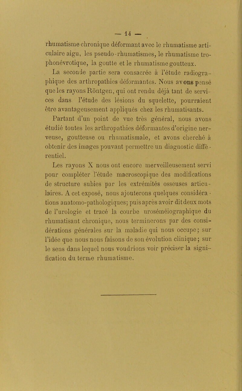 / rhumatisme chronique deformant avec le rhumatisme arti- culaire aigu, les pseudo-rhumatism.es, le rhumatisme tro- phonevrotique, la gout te et le rhumatisme goutteux. La seconde partie sera consacree a l’etude radiogra- phique des arthropathies deformantes. Nous avons pause queles rayons Rontgen, qui out rendu deja tant de servi- ces dans l’etude des lesions du squelette, pourraient etre avantageusement appliques chez les rhumatisants. Partant d’un point de vue tres general, nous avons etudie toutes les arthropathies deformantes d’origine ner- veuse, goutteuse ou rhumatismale, et avons cherche a obtenir des images pouvant permettre un diagnostic ditfe- rentiel. Les rayons X nous out encore merveilleusement servi pour completer 1'elude macroscopique des modifications de structure subies par les extremites osseuses articu- laires. A cet expose, nous ajouterons quelques considera - tions anatomo-pathologiques; puisapres avoir ditdeux mots de l’urologie ct trace la courbe urosemeiographique du rhumatisant chronique, nous terminerons par des consi- derations generales sur la maladie qui nous occupe; sur l’idee que nous nous faisons de son evolution clinique; sur le sens dans lequel nous voudrions voir preciser la signi- fication du terme rhumatisme.