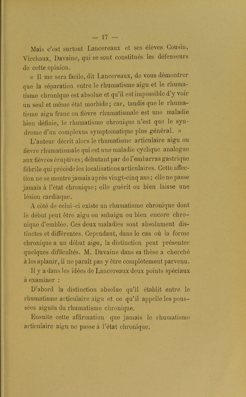 Mais c’est surtout Lancereaux ct ses eleves Cousin, Virchaux, Davaiue, qui se sont constitues les defenseurs do cette opinion. « 11 me sera facile, dit Lancereaux, de vous demontrer que la separation entre le rhurnatisme aigu et le rliuma- tisme chronique est absolue et qu’il est impossible d y voir un seul et meme etat morbide; car, tandis que le rhuma- tisnie aigu franc ou fievre rhumatismale est une maladie bien definie, le rhurnatisme chronique n’est que le syn- drome d’un com plexus symptomatique plus general. » L’auteur decrit alors le rhurnatisme articulaire aigu ou fievre rhumatismale qui est une maladie cyclique analogue aux fievres eruptives; debutant par de l’embarras gastrique febrile qui precede les localisations articulaires, Cette affec- tion nese montre jamais apres vingt-cinq ans; ellene passe jamais a l’etat chronique; elle guerit ou bien laisse une lesion cardiaque. A cote de celui-ci existe un rhurnatisme chronique dont le debut peut etre aigu ou subaigu ou bien encore chro- nique d’emblee. Ges deux maladies sont absolument dis- tinctes et differentes. Cependant, dans le cas ou la forme chronique a un debut aigu, la distinction peut presenter quelques difficultes. M. Davaine dans sa these a cherche a les aplanir, il ne parait pas y etre completement parvenu. Ilya dans les idees de Lancereaux deux points speciaux a examiner : D’abord la distinction absolue qu’il etablit entre le rhurnatisme articulaire aigu et ce qu’il appelle les pous- sees aigues du rhurnatisme chronique. Ensuite cette affirmation que jamais le rhurnatisme articulaire aigu ne passe a l’etat chronique.