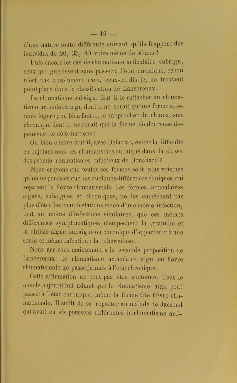 d’unc nature toute differente suivant qu’ils frappent des individus de 20, 35, 40 voire meme de50ans ? Puis encore les cas derhumatisme articulaire subaigu, ceux qui guerissent sans passer a l’etat chronique, ce qui n’est pas absolument rare, ceux-la, dis-je, ne trouvent point place dans la classification de Lancereaux. Le rhumatisme subaigu, faut-il le rattacher au rhuma- tisme articulaire aigu dont ll ne serait qu’une forme atte- nuee legere; ou bien faut-il le rapprocher du rhumatisme chronique dont il ne serait que la forme douloureuse de- pourvue de deformations? Ou bien encore faut-il, avec Delarrat, eviter la difficult^ en rejetant tous les rhumatism.es subaigus dans la classe des pseudo-rhumatismes infectieux de Bouchard ? Nous croyons que toutes ces formes sont plus voisines qu’on ne pense et que les quelques differences cliniques qui separent la fievre rhumatismale des formes articulaires aigues, subaigues et chroniques, ne les empechent pas plus d’etre les manifestations sinon d’une meme infection, tout au moins d’infections similaires, que ces memes differences symptomatiques n’empechent la granulie et la phtisie aigue, subaigue ou chronique d’appartenir a une seule et meme infection : la tuberculose. Nous arrivons maintenant a la seconde proposition de Lancereaux: le rhumatisme articulaire aigu ou fievre rhumatismale ne passe jamais a l’etat chronique. Cette affirmation ne pent pas etre soutenue. Tout le monde aujourd’hui admet que le rhumatisme aigu peut passer a l’etat chronique, meme la forme dite fievre rhu- matismale. II suffit de se reporter au malade de Jaccoud qui avait eu six poussees differentes de rhumatisme arti-