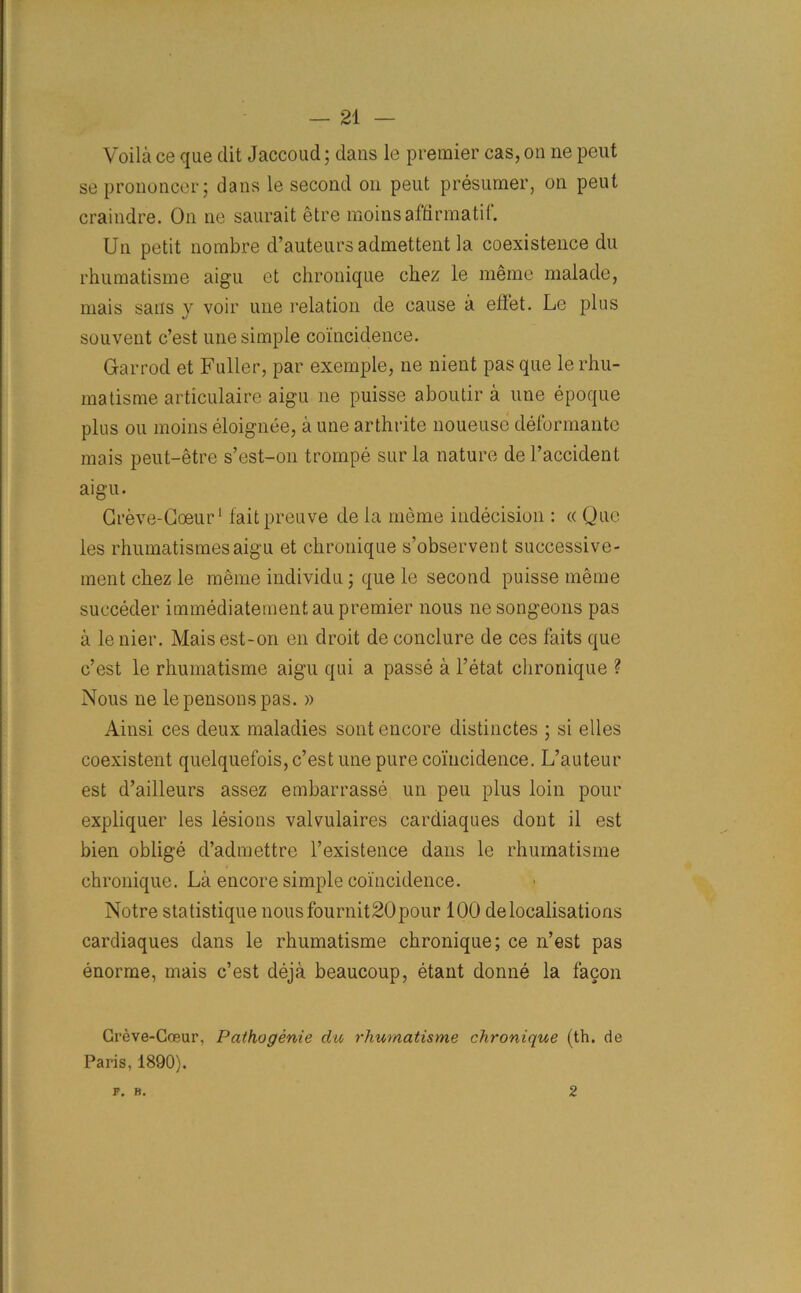 Voila ce que clit Jaccoud; dans le premier cas, on ne peut seprononcer; dans le second on peut presumer, on peut craindre. On ne saurait etre moinsaffirmatit. Un petit nombre d’auteurs admettent la coexistence du rhumatisme aigu et chronique chez le memo malade, mais sans y voir une relation de cause a effet. Le plus souvent c’est une simple coincidence. Garrod et Fuller, par exemple, ne nient pas que le rhu- matisme articulaire aigu ne puisse aboutir a une epoque plus ou moins eloignee, a une arthrite noueuse deformante mais peut-etre s’est-on trompe sur la nature de l’accident aigu. Greve-Coeur1 faitpreuve de la meme indecision : « Que les rhumatismesaigu et chronique s’observent successive- men t chez le meme individu; que le second puisse meme succeder immediatementau premier nous ne song-eons pas a le nier. Mais est-on en droit de conclure de ces faits que c’est le rhumatisme aigu qui a passe a l’etat chronique ? Nous ne lepensonspas. » Ainsi ces deux maladies sont encore distinctes ; si elles coexistent quelquefois, c’est une pure coincidence. L’auteur est d’ailleurs assez embarrasse un peu plus loin pour expliquer les lesions valvulaires cardiaques dont il est bien oblige d’admettre l’existence dans le rhumatisme chronique. La encore simple coincidence. Notre statistique nousfournit20pour 100 delocalisations cardiaques dans le rhumatisme chronique; ce n’est pas enorme, mais c’est deja beaucoup, etant donne la facon Greve-Coeur, Pathogenic du rhumatisme chronique (th. de Paris, 1890). F. B. 2