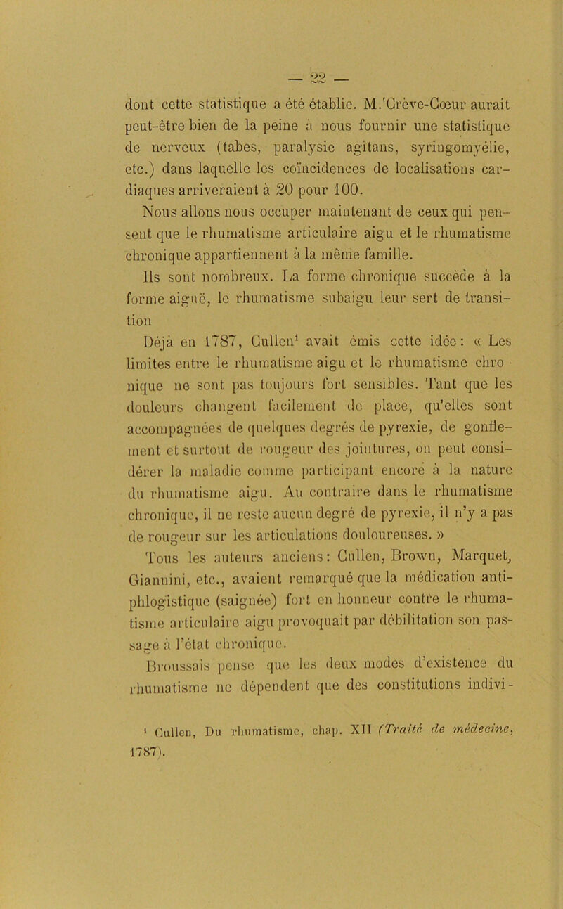 clout cette statistique a ete etablie. M.'Creve-Coeur aurait peut-etre bien de la peine a nous fournir une statistique de nerveux (tabes, paralysie ag'itans, syringomyelie, etc.) dans laquelle les coincidences de localisations car- diaques arriveraient a 20 pour 100. Nous allons nous occuper niaintenant de ceux qui pen- sent que le rhumatisme articulaire aigu et le rhumatisme chronique appartiennent a la meme famille. 11s sont nombreux. La forme chronique succede a la forme aigue, le rhumatisme subaigu leur sert de transi- tion Ueja en 1787, Cullen1 avait emis cette idee: « Les limites entre le rhumatisme aigu et le rhumatisme cliro nique ne sont pas toujours fort sensibles. Tant que les douleurs changent facilement de place, qu’elles sont accompagnees de quelques degres de pyrexie, de gonlie- inent etsurtout do rougeuf des jointures, on peut consi- derer la maladie coniine participant encore a la nature du rhumatisme aigu. An oontraire dans le rhumatisme chronique, il ne reste aucun degre de pyrexie, il n’y a pas de rougeur sur les articulations douloureuses. » Tous les auteurs anciens: Cullen, Brown, Marquet, Giannini, etc., avaient remarque que la medication anti- phlogistique (saignee) fort en honneur coutre le rhuma- tisme articulaire aigu provoquait par debilitation son pas- sage a 1’etat chronique. Broussais pense que les deux modes d’existence du rhumatisme ue dependent que des constitutions indivi- 1 Cullen, Du rhumatisme, chap. XII (Traite de medecine, 1787).