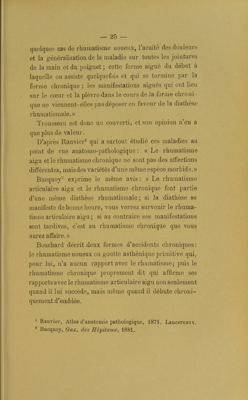 quelques cas de rkumatisme noueux, l’acuite desdouleurs et la generalisation de la maladie sur toutes les jointures de la main et du poignet; cette forme aigue du debut a laquelle on assiste quelquefois et qui se termine par la forme chronique ; les manifestations aigues qui out lieu sur le coeur et la plevre dans le cours de la forme chroni- que ne viennent-elles pas deposer en faveur de la diathese rhumatismale.» Trousseau est done an converti, et son opinion n’en a que plus de valeur. D’apres Ranvier1 qui a surtout etudie ces maladies au point de vue anatomo-pathologique: « Le rhumatisme aigu et le rhumatisme chronique ne sont pas des affections differentes, maisdes varietes d’une meme espece morbide.)) Bucquoy2 exprime le meme avis: « Le rhumatisme articulaire aigu et le rhumatisme chronique font partie d’une meme diathese rhumatismale ; si la diathese se manifeste de bonne heure, vous verrez survenir le rhuma- tisme articulaire aigu; si au contraire ses manifestations sont tardives, e’est au rhumatisme chronique que vous aurez affaire.)) Bouchard decrit deux formes d’accidents chroniques: le rhumatisme noueux ou goutte asthenique primitive qui, pour lui, n’a aucun rapport avec le rhumatisme; puis le rhumatisme chronique proprement dit qui affirme ses rapports avec le rhumatisme articulaire aigu non seulement quand il lui succede, mais meme quand il debute chroni- quement d’emblee. 1 Ranvier, Atlas d’anatomie pathologique, 1871, Lancereaux. 8 Bucquoy, Gaz. des Hopitauoc, 1881.