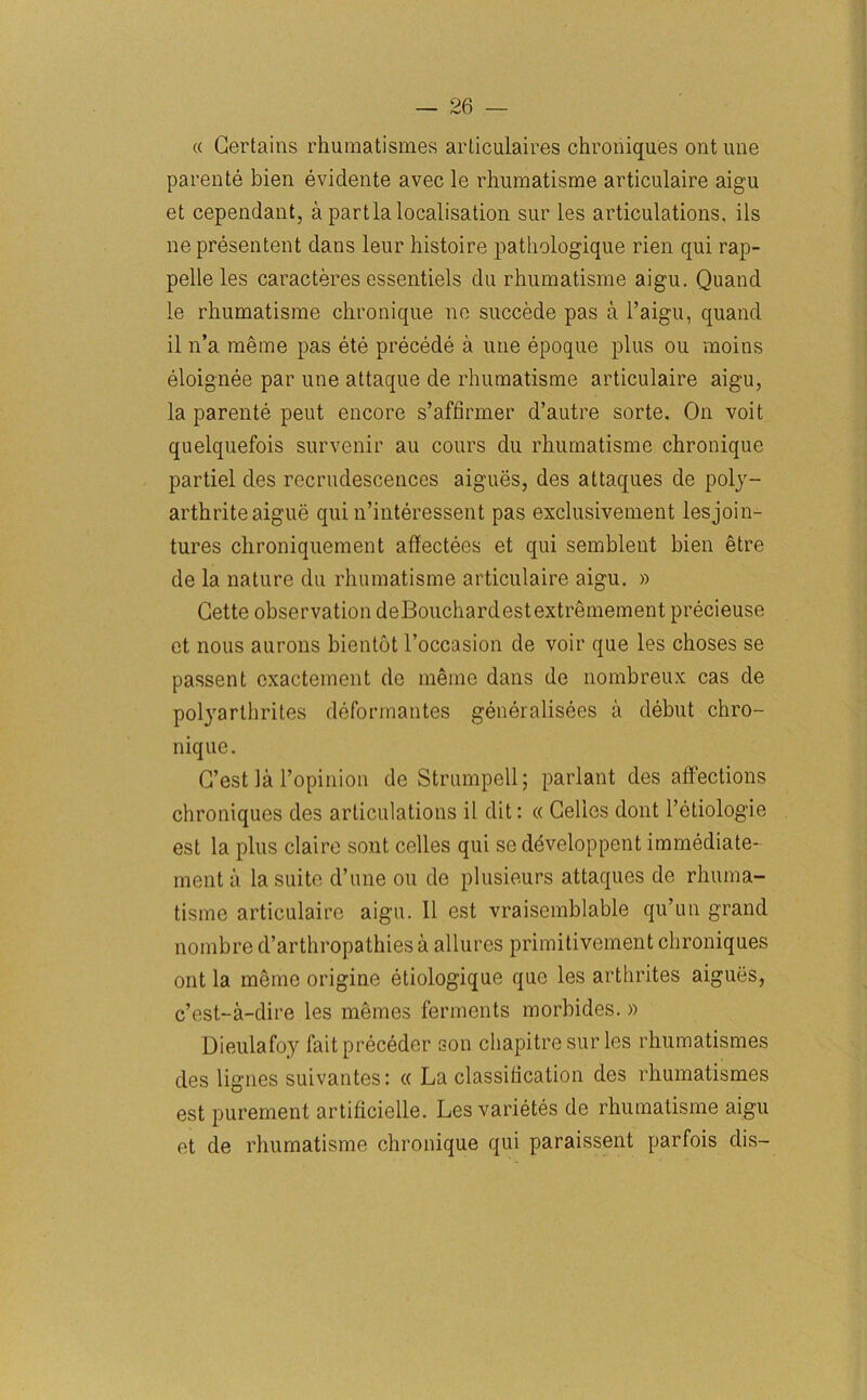 « Certains rhumatismes articulaires chroniques ont une parente bien evidente avec le rhumatisme articulaire aigu et cependant, a part la localisation sur les articulations, ils ne presentent dans leur histoire pathologique rien qui rap- pelle les caracteres essentiels du rhumatisme aigu. Quand le rhumatisme chronique ne succede pas a l’aigu, quand il n’a raeme pas ete precede a une epoque plus ou raoins eloignee par une attaque de rhumatisme articulaire aigu, la parente peut encore s’affirmer d’autre sorte. On voit quelquefois survenir au cours du rhumatisme chronique partiel des recrudescences aigues, des attaques de poly- arthriteaigue qui n’interessent pas exclusivement lesjoin- tures chroniquement affectees et qui semblent bien etre de la nature du rhumatisme articulaire aigu, » Cette observation de Bouchard est extremement precieuse et nous aurons bientot l’occasion de voir que les choses se passent cxactement de meme dans de nombreux cas de polyarthrites deformantes generalisees a debut chro- nique. G’est la Topinion de Strumpell; parlant des affections chroniques des articulations il dit: « Cellos dont l’etiologie est la plus claire sont celles qui se ddveloppent immediate- ment a la suite d’une ou de plusieurs attaques de rhuma- tisme articulaire aigu. 11 est vraisemblable qu’un grand nombre d’arthropathies a allures primitivement chroniques out la meme origine etiologique que les arthrites aigues, c’est-a-dire les memes ferments morbides. » Dieulafoy faitpreceder son cliapitre sur les rhumatismes des lignes suivantes: « La classitication des rhumatismes est purement artificielle. Les varietes de rhumatisme aigu et de rhumatisme chronique qui paraissent parfois dis-