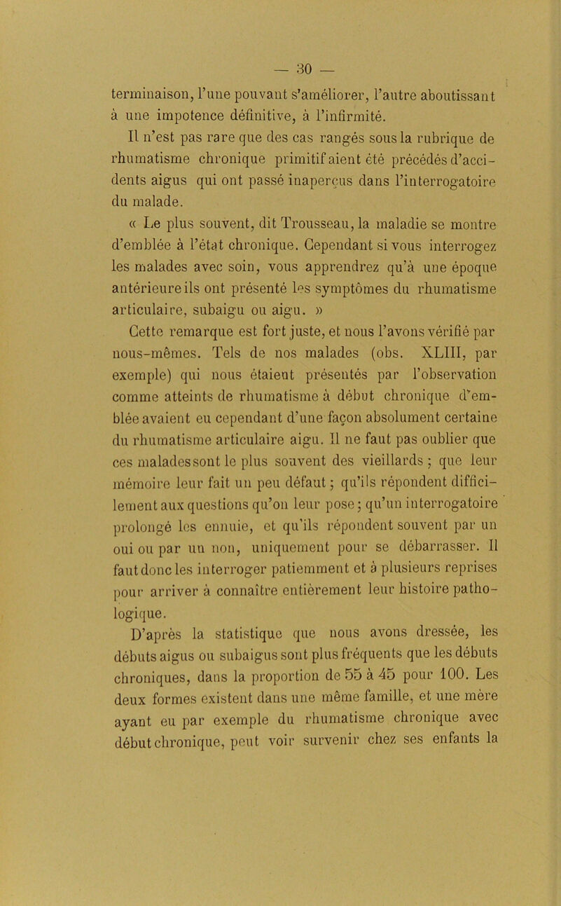 terminaison, 1’une pouvant s’ameliorer, l’autre aboutissant a utie impotence definitive, a l’infirmite. II n’est pas rare cjue des cas ranges sous la rubrique de rhumatisme chronique primitif aient ete precedes d’acci- dents aigus qui ont passe inapercus dans l’interrogatoire du malade. « Le plus souvent, dit Trousseau, la maladie se montre d’emblee a l’etat chronique. Gependant si vous interrogez les malades avec soin, vous apprendrez qu’a une epoque anterieureils ont presente les symptomes du rhumatisme articulaire, subaigu ou aigu. » Cette remarque est fort juste, et nous l’avons verifie par nous-mfnnes. Tels de nos malades (obs. XLIII, par exemple) qui nous etaient presentes par l’observation comme atteints de rhumatisme a debut chronique dyem- bleeavaient eu cependant d’une facon absolument certaine du rhumatisme articulaire aigu. 11 ne faut pas oublier que ces maladessont lc plus souvent des vieillards; que ieur inemoire lour fait un pen defaut; qu’ils repondent diffici- lement aux questions qu’on leur pose; qu’un interrogatoire prolonge les ennuie, et qu’ils repondent souvent par un oui ou par un non, uniquement pour se debarrasser. II faut done les interroger patiemment et a plusieurs reprises pour arriver a connaitre entierement leur histoire patho- logique. D’apres la statistique que nous avons dressee, les debuts aigus ou subaigussont plus frequents que les debuts chroniques, dans la proportion de 55 a 45 pour 100. Les deux formes existent dans une meme famille, et une mere ayant eu par exemple du rhumatisme chronique avec debut chronique, pout voir survenir chez ses enfants la