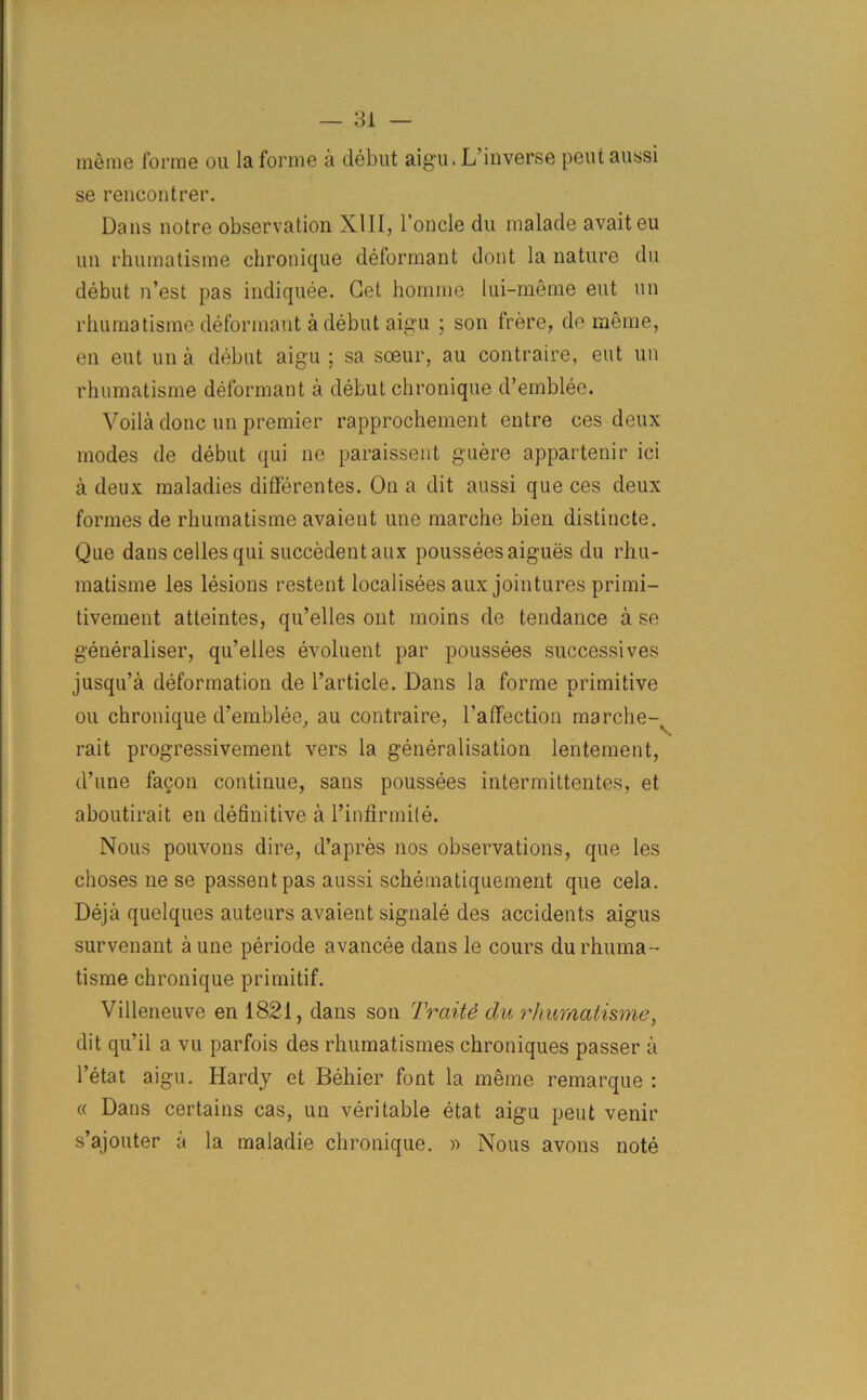 me me forme ou la forme a clebut aig'u. L’inverse pent aussi se rencontrer. Dans notre observation XIII, l’oncle du malade avaiteu un rhumatisme chronique deformant dont la nature du debut n’est pas indiquee. Get homrne lui-meme eut un rhumatisme deformant a debut aigu ; son frere, de meme, en eut un a debut aigu ; sa soeur, au contraire, eut un rhumatisme deformant a debut chronique d’emblee. Voila done un premier rapprochement entre ces deux modes de debut qui ne paraissent guere appartenir ici a deux maladies differentes. On a dit aussi que ces deux formes de rhumatisme avaient une marche bien distincte. Que dans celles qui succedentaux poussees aigues du rhu- matisme les lesions restent localisees aux jointures primi- tivement atteintes, qu’elles ont moins de tendance a se generalise^ qu’elles evoluent par poussees successives jusqu’a deformation de l’article. Dans la forme primitive ou chronique d’emblee, au contraire, l’affection marche-( rait progressivement vers la generalisation lentement, d’une facon continue, sans poussees intermittentes, et aboutirait en definitive a l’infirmite. Nous pouvons dire, d’apres nos observations, que les choses ne se passent pas aussi schematiquement que cela. Deja quelques auteurs avaient signale des accidents aigus survenant a une periode avancee dans le cours du rhuma- tisme chronique primitif. Villeneuve en 1821, dans son Trait# du rhumatisme, dit qu’il a vu parfois des rhumatismes chroniques passer a l’etat aigu. Hardy et Behier font la meme remarque : « Dans certains cas, un veritable etat aigu pent venir s’ajouter a la maladie chronique. » Nous avons note