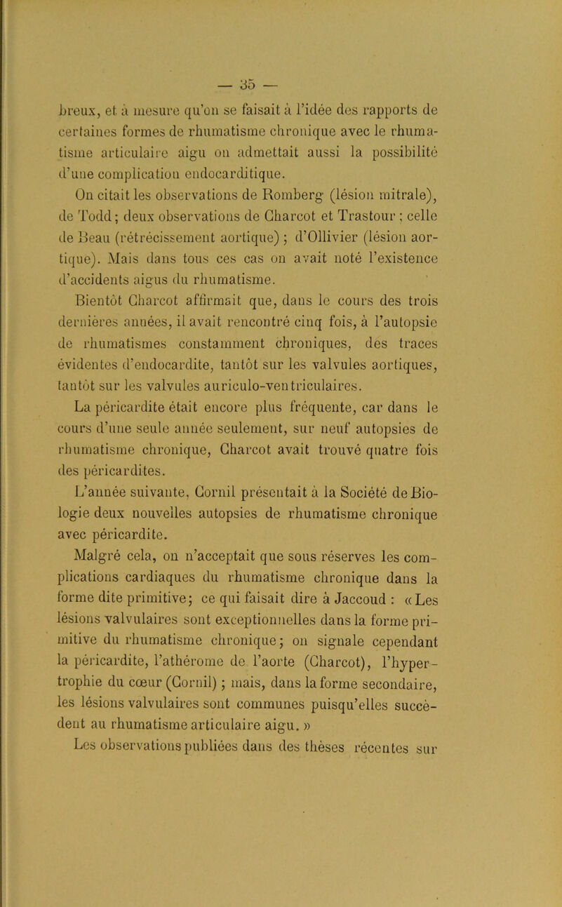 breux, et a mesure qu’on se faisait a l’iclee des rapports de cerfaiues formes de rhumatisme chronique avec le rhuma- tisme articulaire aigu on admettait aussi la possibilite d'uue complication endocarditique. On citait les observations de Romberg (lesion mitrale), de Todd; deux observations de Charcot et Trastour ; celle de Reau (retrecissement aortique) ; d’Ollivier (lesion aor- tique). Mais dans tous ces cas on avait note l’existence d’accidents aigus du rhumatisme. Bientot Charcot afhrmait que, dans le cours des trois dernieres annees, il avait rencontre cinq fois, a l’autopsie de rhumatismes constamment chroniques, des traces evidentes d’endocardite, tantot sur les valvules aortiques, lantot sur les valvules auriculo-ventriculaires. La pericardite etait encore plus frequente, car dans le cours d’une seule annee seulement, sur neuf autopsies de rhumatisme chronique, Charcot avait trouve quatre fois des pericardites. L’annee suivante, Cornil presentait a la Societe deBio- logie deux nouvelles autopsies de rhumatisme chronique avec pericardite. Malgre cela, on n’acceptait que sous reserves les com- plications cardiaques du rhumatisme chronique dans la forme dite primitive; ce qui faisait dire a Jaccoud : « Les lesions valvulaires sont exceptionnelles dans la forme pri- mitive du rhumatisme chronique; on signale cependant la pericardite, ratherome de l’aorte (Charcot), l’hyper- trophie du coeur (Cornil); mais, dans la forme secondaire, les lesions valvulaires sont communes puisqu’elles succe- dent au rhumatisme articulaire aigu. » Les observations publiees dans des theses recentes sur