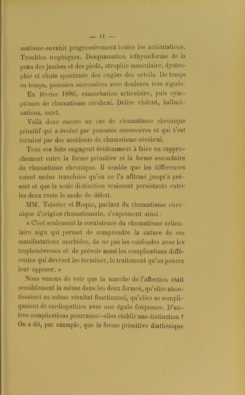 matisme envahit progressivement fcoutes les articulations. Troubles trophiques. Desquamation icthyosiforme de la peau des jambes et des.pieds, atrophie musculaire, dystro- phie et chute spontanee des ongles des orteils. De temps en temps, poussees successives avec douleurs tres aigues. En fevrier 1886, exacerbation articulaire, puis sym- ptomes de rhumatisme cerebral. Delire violent, halluci- nations, mort. Voila done encore un cas de rhumatisme chronique primitif qui a evolue par poussees successives et qui s’est termine par des accidents de rhumatisme cerebral. Tous ces faits engagent evidemmeut a faire un rappro- chement entre la forme primitive et la forme secondaire du rhumatisme chronique. II semble que les differences soient moins tranchees qu’on lie l’a affirme jusqu’a pre- sent et que la seule distinction vraiment persistante entre les deux reste le mode de debut. MM. Teissier et Roque, parlant du rhumatisme cliro- nique d’origine rhumatismale, s’expriment ainsi : « G’est seulement la coexistence du rhumatisme articu- laire aigu qui permet de comprendre la nature de ces manifestations morbides, de ne pas les confondre avec les trophonevroses et. de prevoir aussi les complications diffe- rentes qui devront les terminer, le traitement qu’on pourra leur opposer. » Nous venons de voir que la marche de Inflection etait sensiblement la meme dans les deux formes, qu’elles abou- tissaient an meme resultat fonctionnel, qu’elles se compli- quaient de cardiopathies avec une egale frequence. D’au- tres complications pourraient-elles etablir une distinction ? On a dit, par exemple, que la forme primitive diathesique