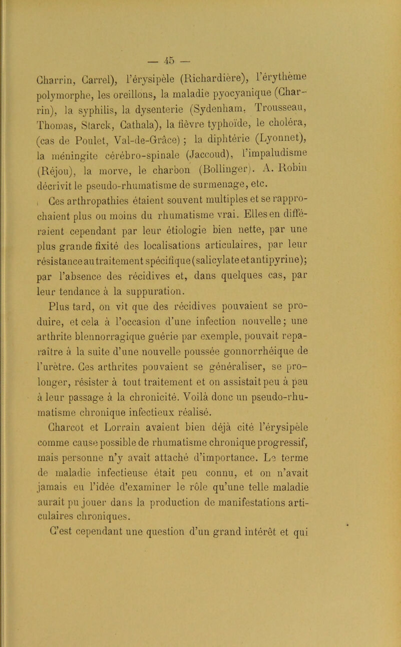 Charrin, Carrel), l’erysipele (Richardiere), l’erytheme polymorphe, les oreillons, la maladie pyocyanique (Char- rin), la syphilis, la dysenterie (Sydenham, Irousseau, Thomas, Starck, Cathala), la fievre typhoide, le cholera, (cas de Poulet, Val-de-Grace) ; la diphterie (Lyonnet), la meningite cerebro-spinale (Jaccoud), l’impaludisme (Rejou), la morve, le charbon (Bollinger). A. Robin decrivit le pseudo-rhumatisme de surmenage, etc. Ces arthropathies etaient souvent multiples et se rappro- chaient plus ou moins du rhumatisme vrai. Eliesen difte- raient cependant par leur etiologie bien nette, par une plus grande fixite des localisations articulaires, par leur resistance antraitement specifique (salicylate etantipyrine); par l’absence des recidives et, dans quelques cas, par leur tendance a la suppuration. Plus tard, on vit que des recidives pouvaient se pro- duire, et cela a Foccasion d’une infection nouvelle; une arthrite blennorragique guerie par exemple, pouvait repa- raitre a la suite d’une nouvelle poussee gonnorrheique de Furetre. Ces arthrites pouvaient se generaliser, se pro- longer, resister a tout traitement et on assistaitpeu a psu a leur passage a la chronicite. Voila done un pseudo-rhu- matisme chronique infectieux realise. Charcot et Lorrain avaient bien deja cite Ferysipele comme cause possible de rhumatisme chronique progressif, mais personne n’y avait attache d’importance. Le terme de maladie infectieuse etait peu connu, et on n’avait jamais eu l’idee d’examiner le role qu’une telle maladie aurait pu jouer dans la production de manifestations arti- culaires chroniques. C’est cependant une question d’un grand interet et qui