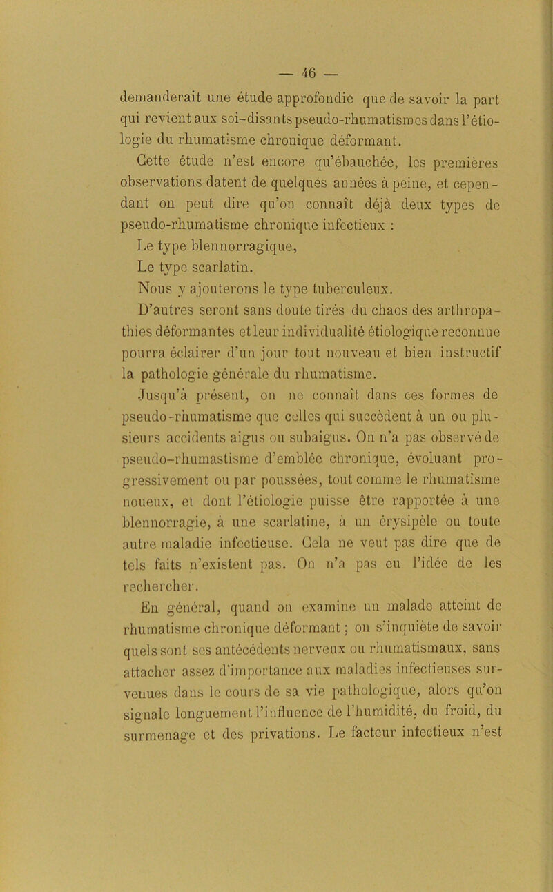 demanderait line etude approfondie que de savoir la part qui revient aux soi-disantspseudo-rhumatismesdansl’etio- logie du rhumatisme chronique deformant. Cette etude n’est encore qu’ebauchee, les premieres observations datent de quelques annees a peine, et cepen- dant on peut dire qu’on conuait deja deux types de pseudo-rhumatisme chronique infectieux : Le type blennorragique, Le type scarlatin. Nous y ajouterons le type tuberculeux. D’autres seront sans doute tires du chaos des arthropa- thies deformantes etleur individuality etiologique reconnue pourra eclairer d’un jour tout nouveau et bien instructif la pathologie generate du rhumatisme. Jusqu’a present, on no connait dans ces formes de pseudo -rhumatisme que celles qui succedeut a un ou plu- sieurs accidents aigus ou subaigus. On n’a pas observe de pseudo-rhumastisme d’emblee chronique, evoluant pro- gressivement ou par poussees, tout commc le rhumatisme noueux, et dont l’etiologie puisse etrc rapportee a une blennorragie, a une scarlatine, a un erysipele ou toute autre maladie infectieuse. Cela ne veut pas dire que de tels faits n’existent pas. On n’a pas eu l’idee de les rschercher. En general, quand on examine un rnalade atteint de rhumatisme chronique deformant; on s’inquiete de savoir quels sont sos antecedents nerveux ou rhumatismaux, sans attacher assez d'importance aux maladies infectieuses sur- venues dans le cours de sa vie pathologique, alors qu’on signale longuement l’influence de l’humidite, du froid, du surmenage et des privations. Le facteur iniectieux n’est