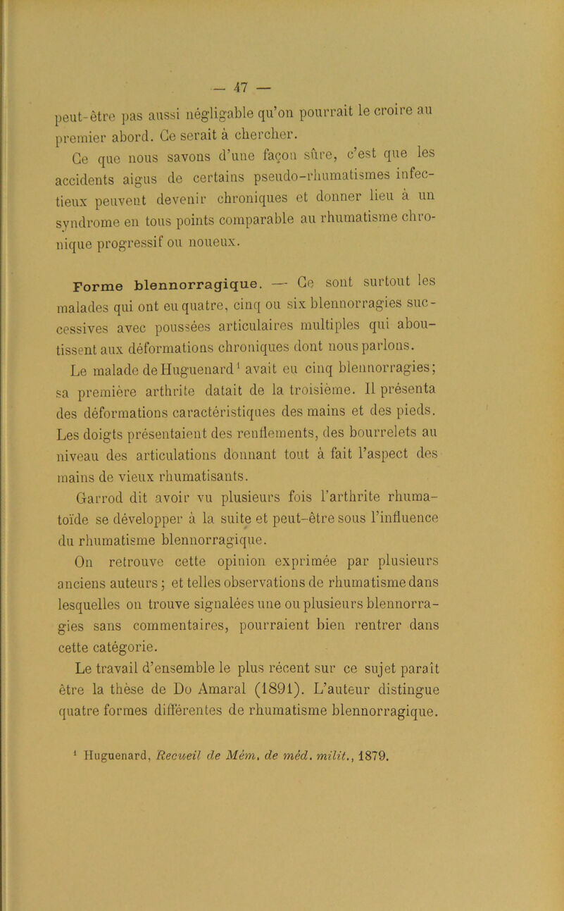 peut-etre pas aussi negligable qu’on pourrait le croire au premier abord. Ge serait a cliercher. Ge que nous savons d’une facon sure, c’est que les accidents aigus de certains pseudo-rhumatismes infec- tieux peuvent devenir chroniques et donner lieu a un syndrome en tons points comparable au rhumatisme chro- nique progressif ou noueux. Forme blennorragique. — Ge sont surtout les malades qui ont euquatre, cinq ou six blennorragies suc- cessives avec poussees articulaires multiples qui abou- tissent aux deformations chroniques dont nous parlous. Le malade deHuguenard1 avait eu cinq blennorragies; sa premiere arthrite datait de la troisieme. II presenta des deformations caracteristiques des mains et des pieds. Les doigts presentaient des renflements, des bourrelets au niveau des articulations donnant tout a fait l’aspect des mains de vieux rhumatisants. Garrod dit avoir vu plusieurs fois l’arthrite rhuma- toide se developper a la suite et peut-etre sous l’influence du rhumatisme blennorragique. On retrouve cette opinion exprimee par plusieurs anciens auteurs; et telles observations de rhumatisme dans lesquelles on trouve signaleesune ou plusieurs blennorra- gies sans commentaires, pourraient bien rentrer dans cette categorie. Le travail d’ensemble le plus recent sur ce sujet para it etre la these de Do Amaral (1891). L’auteur distingue quatre formes differentes de rhumatisme blennorragique. 1 Huguenard, Recueil de Mem. de med. milit1879.