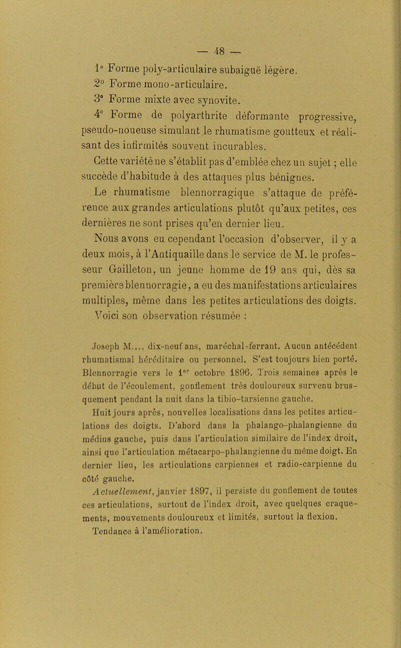 1° Forme poly-articulaire subaigue legere. 2° Forme mono-articulaire. 3° Forme mixte avec synovite. 4° Forme cle polyarthrite deformante progressive, pseudo-noueuse simulant le rhumatisme goutteux et reali- sant des infirmites souvent incurables. Cette variete ne s’etablit pas d’emblee chez un sujet; elle succede d’habitude a des attaques plus benignes. Le rhumatisme blennorragique s’attaque de prefe- rence auxgrandes articulations plutot qu’aux petites, ces dernieres ne sont prises qu’en dernier lieu. Nous avons eu cependant l’occasion d’observer, il y a deux mois, a l’Antiquaille dans le service de M. le profes- seur Gailleton, un jeune homme de 19 ans qui, des sa premiere blennorragie, a eu des manifestations articulaires multiples, meme dans les petites articulations des doigts. Voici son observation resumee : Joseph M..., dix-neuf ans, marechal-ferrant. Aucun antecedent rhumatismal hdrcditaire ou personnel. S’est toujours bien porte. Blennorragie vers le l('r octobre 1896. Trois semaines apres le debut de 1’ecoulement. gonflement tres douloureux survenu brus- quement pendant la nuit dans la tibio-tarsienne gauche. Huit jours apres, nouvelles localisations dans les petites articu- lations des doigts. D’abord dans la phalango-phalangienne du medius gauche, puis dans l’articulation similaire de 1’index droit, ain.si que l’articulation inetacarpo-phalangienne du memedoigt. En dernier lieu, les articulations carpiennes et radio-carpienne du cOte gauche. Actuellement, janvier 1897, il persiste du gonflement de toutes ces articulations, surtout de l’index droit, avec quelques craque- ments, mouvernents douloureux et limites, surtout la flexion. Tendance a l’amelioration.