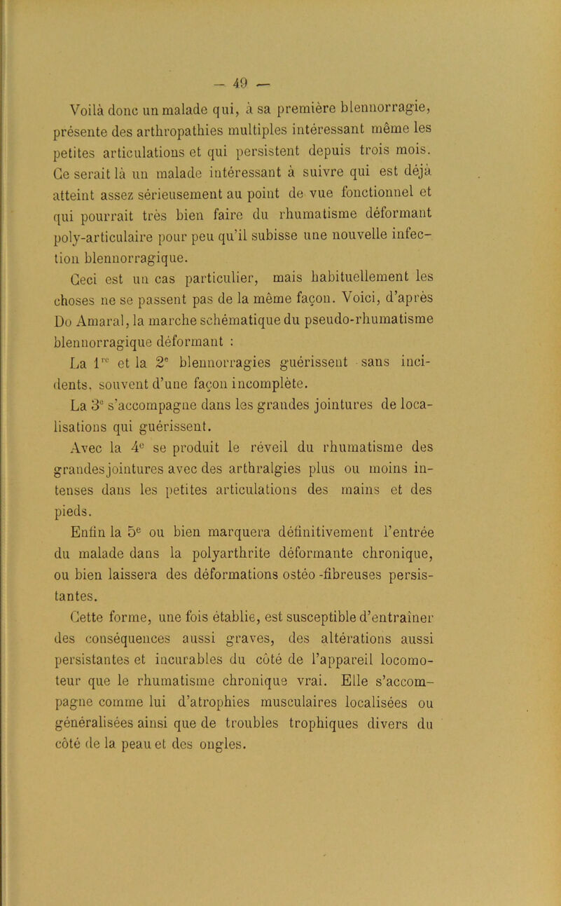 Voila done unmalade qui, a sa premiere blennorragie, presente des arthropathies multiples interessant meme les petites articulations et qui persistent depuis trois mois. Ge serait la un malade interessant a suivre qui est deja atteint assez serieusement au point de vue fonctionnel et qui pourrait tres bien fairc du rhumatisme deformant poly-articulaire pour peu qu it subisse line nouvelle inlec- tion blennorragique. Geci est un cas particulier, mais habituellement les choses ne se passent pas de la meme facon. Voici, d’apres Do Amaral, la marche schematique du pseudo-rhumatisme blennorragique deformant : La lrc et la 2e blennorragies guerissent sans inci- dents. souventd’une facon incomplete. La 3° s’accompagne dans les grandes jointures de loca- lisations qui guerissent. Avec la 4e se produit le reveil du rhumatisme des grandes jointures avec des arthralgies plus ou moins in- tenses dans les petites articulations des mains et des pieds. Entin la 5e ou bien marquera definitivement 1’entree du malade dans la polyarthrite deformante chronique, ou bien laissera des deformations osteo -fibreuses persis- tantes. Gette forme, une fois etablie, est susceptible d’entrainer des consequences aussi graves, des alterations aussi persistantes et incurables du cote de l’appareil locomo- teur que le rhumatisme chronique vrai. Elle s’accom- pagne comme lui d’atrophies musculaires localisees ou generalises ainsi que de troubles trophiques divers du cote de la peau et des ongles.