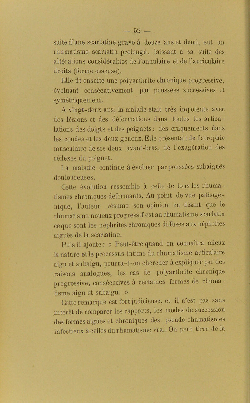 suite d’une scarlatine grave a clouze ans et demi, eut un rhumatisme scarlatiu prolong’d, laissant a sa suite des alterations considerables de l’annulaire et de l’auriculaire droits (forme osseuse). Elle tit ensuite une polyarthrite chronique progressive, evoluant consecutivement par poussees successives et symetriquement. A vingt-deux ans, la malade elait tres impotente avec des lesions et des deformations dans toutes les articu- lations des doigts et des poignets; des craquements dans les coudes etles deux genoux.Elle presentaitde l’atrophie musculaire de ses deux avant-bras, de l’exageration des reflexes du poignet. La maladie continue a evoluer par poussees subaigues douloureuses. Cette evolution ressemble a celle de tousles rhuma- tismes chroniques deformants, Au point de vue pathoge- nique, l’auteur resume son opinion en disant que le rhumatisme noueux progressif est au rhumatisme scarlatiu ceque sont les nephrites chroniques diffuses aux nephrites aigues de la scarlatine. Puis il ajoute: « Peut-etre quand on connaitra mieux la nature etle processus intime du rhumatisme articulaire aigu eL subaigu, pourra-t-on chercher a expliquer par des raisons analogues, les cas de polyarthrite chronique progressive, consecutives a certaines formes de rhuma- tisme aigu et subaigu. » Cette remarque est fortjudicieuse, et il n’est pas sans interet de comparer les rapports, les modes de succession des formes aigues et chroniques des pseudo-rhumatismes infectieux a cellos du rhumatisme vrai. On peut tirer de la