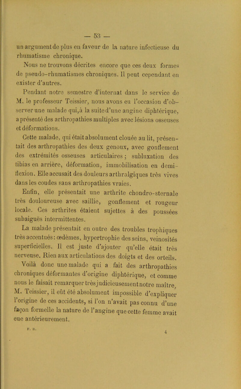 un argument de plus en faveur de la nature infectieuse du rhumatisme chronique. Nous ne trouvons decrites encore que ces deux formes de pseudo-rhumatismes chroniques. 11 peut cependant en exister d’autres. Pendant notre semestre d’internat dans le service de M. le professeur Teissier, nous avons eu l’occasion d’ob- serverune malade qui,a lasuited’une angine diphterique, a presente des arthropathies multiples avec lesions osseuses et deformations. Cette malade, qui etaitabsolument clouee au lit, presen- tait des arthropathies des deux genoux, avec gonflement des extremites osseuses articulaires; subluxation des tibias en arriere, deformation, immobilisation en demi- flexion. Elleaccusait des douleursarthralgiques tres vives dans les coudes sans arthropathies vraies. Enfin, elle presentait une arthrite chondro-sternale tres douloureuse avec saillie, gonflement et rougeur locale. Ces arthrites etaient sujettes a des poussees subaigues intermittentes. La malade presentait en outre des troubles trophiques tres accentues: oedemes, hypertrophie desseins, veinosites superficielles. II est juste d’ajouter qu’elle etait tres nerveuse. Rienaux articulations des doigts et des orleils. Voila done une malade qui a fait des arthropathies chroniques deformantes d’origine diphterique, et comme nous le faisait remarquer tresjudicieusement notre maitre M. Teissier, il eut ete absolument impossible d’expliquer l’origine de ces accidents, si l’on n’avait pas connu d’une facon formelle la nature de Langine que cette femme avait eue anterieurement. F. JS. 4