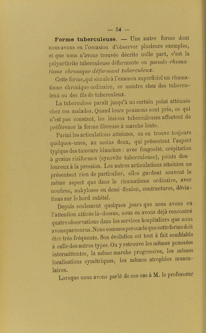 Forme tuberculeu.se. — Une autre forme dont nousavons eu l’occasion d’observer plusieurs exemples, et que nous n’avons trouvee decrite nulle part, c est la polyarthrite tuberculeuse deformante ou pseudo-rhuma- lisme chronique dSformant tuberculeux. Gette forme,qui simulea l examen superficielun rhuma- tisme chronique ordinaire, se montre chez des tubercu- leux ou des fils de tuberculeux. La tuberculose parait jusqu’a uncertain point attenuee chez ces malades. Quand leurs poumons sont pi is, ce qui n’est pas constant, les lesions tuberculeuses aliectent de preference la forme libreuse a marche lente. Parmi les articulations atteintes, on en trouve toujours quelques-unes, au moins deux, qui presentent 1 aspect typique des tumeurs blanches : avec fongosite, crepitation a grains riziformcs (synovite tuberculeuse), points dou loureux a la pression. Les autres articulations atteintes ne presentent rien de particulier, elles gardent souvent le memo aspect que dans le rhumatisme ordinaire, avec nouures, ankyloses en demi-flexion, contractures, devia- tions sur lebord cubital. Depuis seulement quelques jours que nous avons eu l’attention attireela-dessus, nous en avons deja rencontre quatre observations dans les services hospitaliers que nous avons parcourus.Nous sommes persuade que cetteforme doit etrc tres frequente. Son evolution est tout a fait semblable a celle des autres types. On y retrouve les m^mes poussees intermittentes, la mSrne marche progressive, les memes localisations symetriques, les memes atrophies muscu- laircs • Lorsque nous avons parle de ces cas a M. le professeur