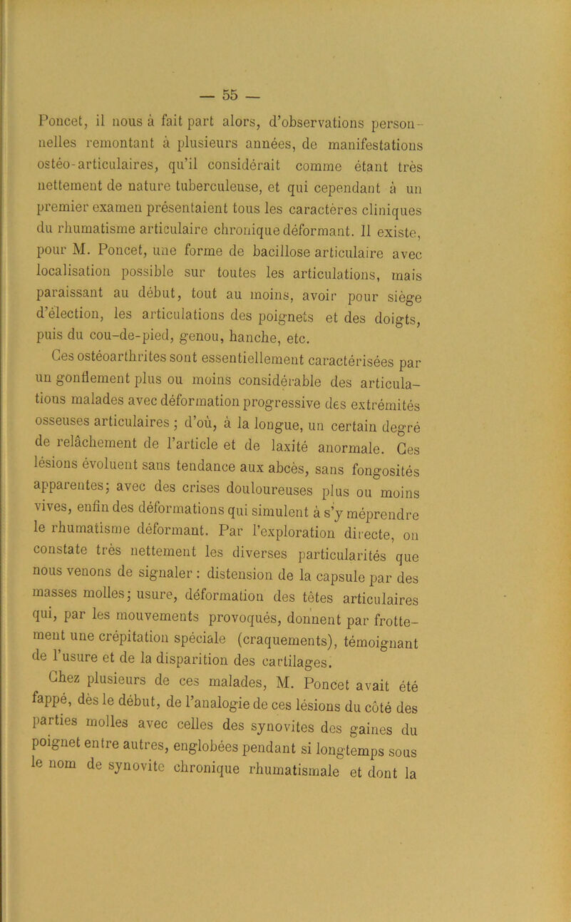 Poncet, il nous a fait part alors, d’observations person- nelles remontant a plusieurs annees, de manifestations osteo-articulaires, qu’il considerait comme etant tres nettement de nature tuberculeuse, et qui cependant a un premier examen presentaient tous les caracteres cliniques du rhumatisine articulaire chronique deformant. 11 existe, pour M. Poncet, une forme de bacillose articulaire avec localisation possible sur toutes les articulations, mais paraissant au debut, tout au moins, avoir pour siege d’election, les articulations des poignets et des doigts, puis du cou-de-pied, genou, bancbe, etc. Ges osteoarthrites sont essentiellement caracterisees par un gonflement plus ou moins considerable des articula- tions malades avec deformation progressive des extremites Obseuses articulaires ; d ou, a la longue, un certain degre de relachement de Particle et de laxite anormale. Ges lesions evoluent sans tendance aux abces, sans fongosites apparentes; avec des crises douloureuses plus ou moins vives, enfin des deformations qui simulent a s’y meprendre le rbumatisme deformant. Par l’exploration diiecte, on constate tres nettement les diverses particularity que nous venous de signaler : distension de la capsule par des masses modes,* usure, deformation des tetes articulaires qui, par les mouvements provoques, donnent par frotte- ment une crepitation speciale (craquements), temoignant de 1 usure et de la disparition des cartilages. Chez plusieurs de ces malades, M. Poncet avait ete fappe, des le debut, de l’analogie de ces lesions du cote des parties molles avec cedes des synovites des gaines du poignet entre autres, englobees pendant si longtemps sous le nom de synovitc chronique rhumatismale et dont la