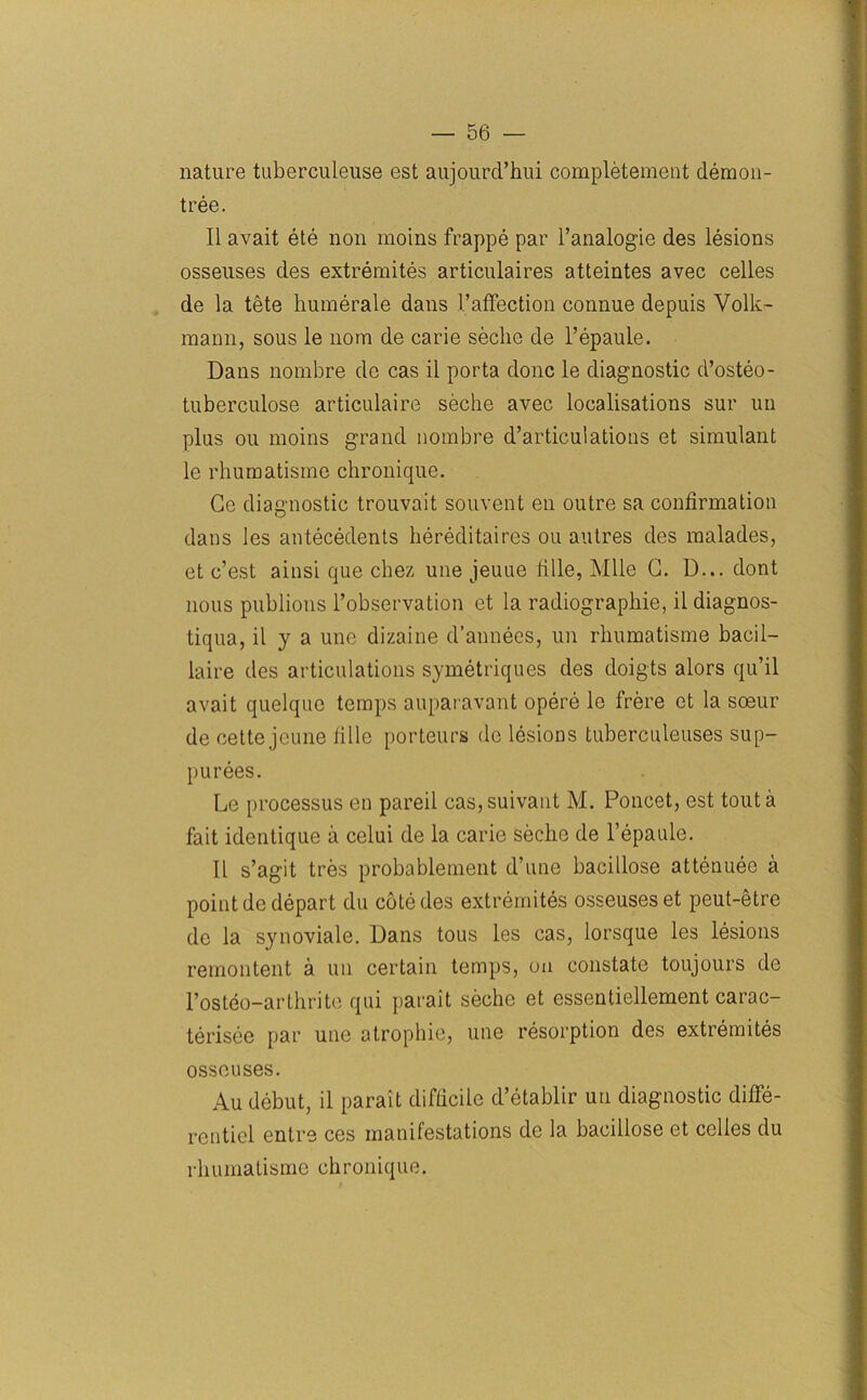 nature tuberculeuse est aujourd’hui completement demon- tree. II avait ete non moins frappe par Fanalogie des lesions osseuses des extremites articulaires atteintes avec cedes de la tete humerale dans Faffection connue depuis Volk- mann, sous le nom de carie seche de l’epaule. Dans nombre de cas il porta done le diagnostic d’osteo- tuberculose articulaire seche avec localisations sur un plus ou moins grand nombre d’articulations et simulant le rhumatisme chronique. Ge diagnostic trouvait souvent en outre sa confirmation dans les antecedents hereditaires ou autres des malades, et e’est ainsi que cbez une jeuue fide, Mile G. D... dont nous publions l’observation et la radiograpliie, ddiagnos- tiqua, il y a une dizaine d’annees, un rhumatisme bacil— laire des articulations symetriques des doigts alors qu’il avait quelque temps auparavant opere le frere et la soeur de cette jeune iille porteurs de lesions tuberculeuses sup- purees. Le processus en pared cas,suivant M. Poncet, est tout a fait identique a celui de la carie seclie de l’epaule. Il s’agit tres probablement d’une bacidose attenuee a point de depart du cote des extremites osseuses et peut-etre de la synoviale. Dans tous les cas, lorsque les lesions remontent a un certain temps, on constate toujours de l’osteo-arthrite qni jiarait seche et essentiellement carac- terisee par une atrophie, une resorption des extremites osseuses. Au debut, il parait difficile d’etablir un diagnostic diffe- rentiel entre ces manifestations de la bacidose et cedes du rhumatisme chronique.