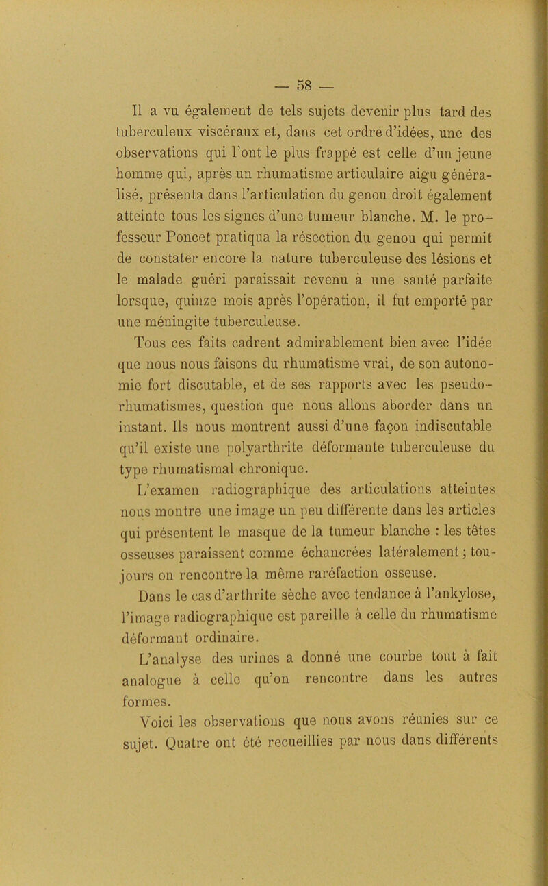 II a vu egalement de tels sujets devenir plus tard des tuberculeux visceraux et, dans cet ordre d’idees, une des observations qui l’ont le plus frappe est celle d’un jeune homrae qui, apres un rhumatisme articulaire aigu genera- lise, presenta dans l’articulation du genou droit egalement atteinte tous les signes d’une tumeur blanche. M. le pro- fesseur Poncet pratiqua la resection du genou qui permit de constater encore la nature tuberculeuse des lesions et le malade gueri paraissait revenu a une sante parfaite lorsque, quinze mois apres l’operation, il fut emporte par une meningite tuberculeuse. Tous ces faits cadrent admirablement bien avec l’idee que nous nous faisons du rhumatisme vrai, de son autono- mie fort discutable, et de ses rapports avec les pseudo- rhumatismes, question que nous allons aborder dans un instant. Ils nous montrent aussi d’une facon indiscutable qu’il existe une polyarthrite deformante tuberculeuse du type rhumatismal chronique. L’examen radiographique des articulations atteintes nous montre une image un peu differente dans les articles qui presentent le masque de la tumeur blanche : les tfites osseuses paraissent comme echancrees lateralement; tou- jours on rencontre la meme rarefaction osseuse. Dans le casd’arthrite seche avec tendance a l’ankylose, l’image radiographique est pareille a celle du rhumatisme deformant ordinaire. L’analyse des urines a donne une courbe tout a fait analogue a celle qu’on rencontre dans les autres formes. Voici les observations que nous avons reunies sur ce sujet. Quatre ont ete recueillies par nous dans differents