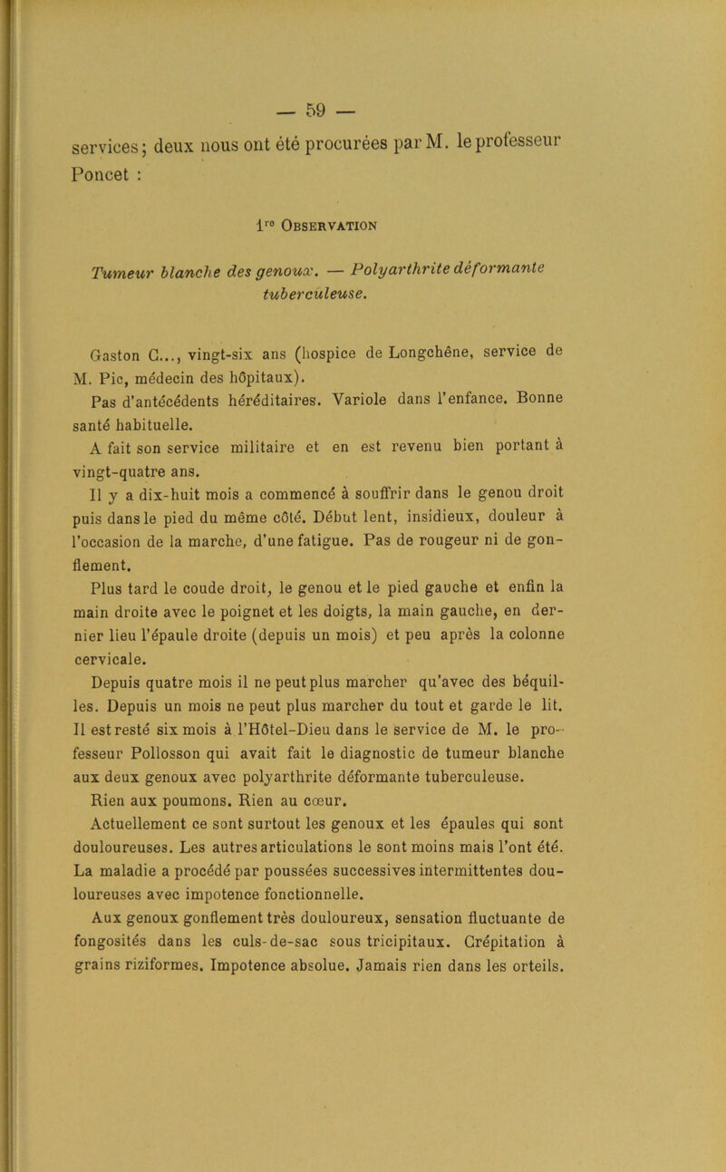 services; deux nous out ete procurees parM. leprofesseur Poncet : lr0 Observation Tumeur blanche des genoux. — Polyarthrite deformante tuberculeuse. Gaston G..., vingt-six ans (hospice de Longchene, service de M. Pic, medecin des hGpitaux). Pas d’antecedents hereditaires. Variole dans l’enfance. Bonne sante habituelle. A fait son service militaire et en est revenu bien portant a vingt-quatre ans. Ilya dix-huit mois a commence a souflrir dans le genou droit puis dans le pied du meme cGte. Debut lent, insidieux, douleur a l’occasion de la marche, d’une fatigue. Pas de rougeur ni de gon- flement. Plus tard le coude droit, le genou et le pied gauche et enfin la main droite avec le poignet et les doigts, la main gauche, en der- nier lieu l’epaule droite (depuis un mois) et peu apres la colonne cervicale. Depuis quatre mois il ne peutplus marcher qu’avec des bequil- les. Depuis un mois ne peut plus marcher du tout et garde le lit. II estreste six mois a l’HGtel-Dieu dans le service de M. le pro- fesseur Pollosson qui avait fait le diagnostic de tumeur blanche aux deux genoux avec polyarthrite deformante tuberculeuse. Rien aux poumons. Rien au coeur. Actuellement ce sont surtout les genoux et les epaules qui sont douloureuses. Les autres articulations le sont moins mais l’ont ete. La maladie a procede par poussees successives intermittentes dou- loureuses avec impotence fonctionnelle. Aux genoux gonflement tres douloureux, sensation fluctuante de fongosites dans les culs-de-sac sous tricipitaux. Crepitation a grains riziformes. Impotence absolue. Jamais rien dans les orteils.