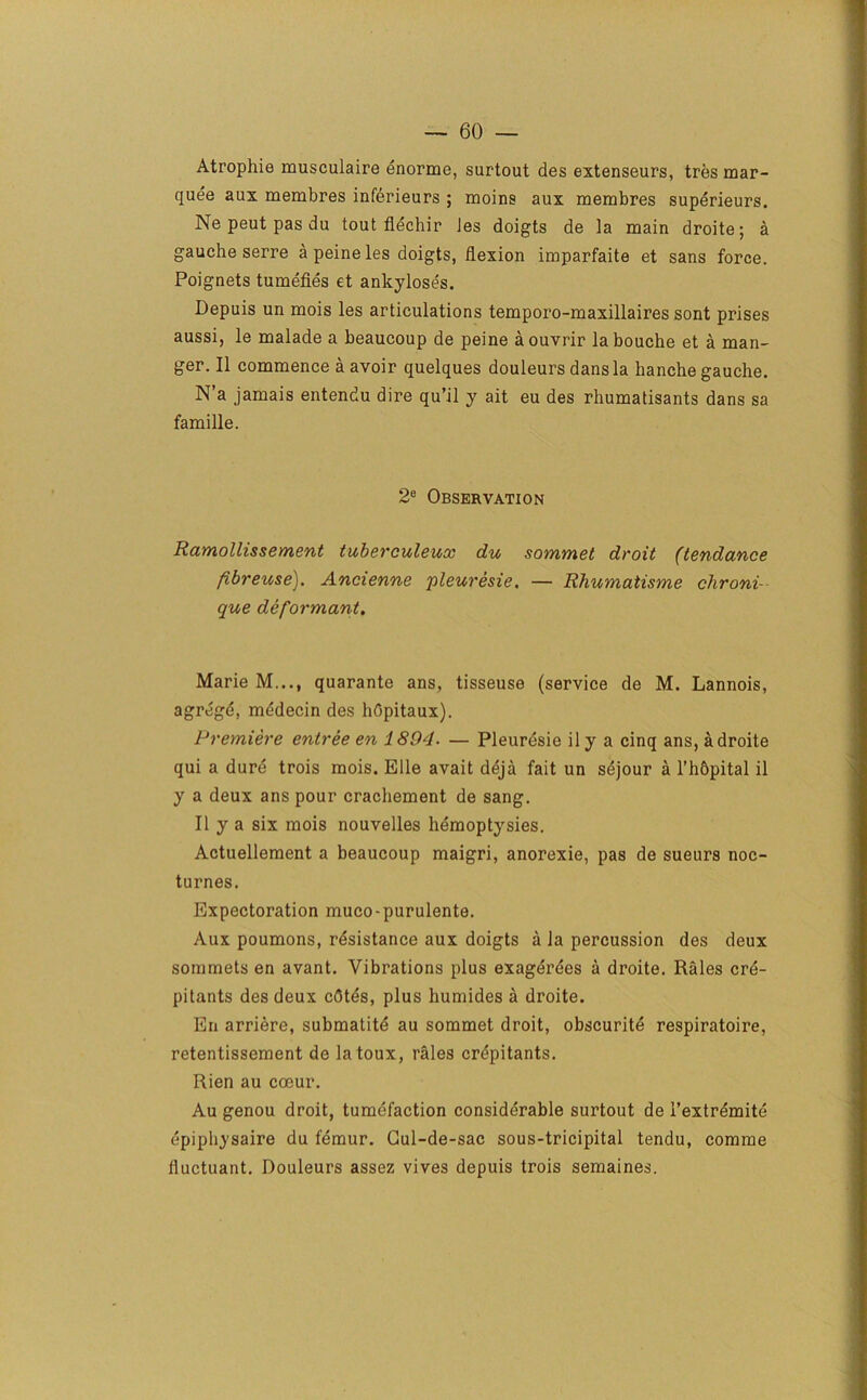 Atrophie musculaire enorme, surtout des extenseurs, tres mar- quee aux membres inferieurs ; moins aux membres superieurs. Ne peut pas du tout flechir Jes doigts de la main droite; a gauche serre a peine les doigts, flexion imparfaite et sans force. Poignets tumefies et ankyloses. Depuis un mois les articulations temporo-maxillaires sont prises aussi, le malade a beaucoup de peine aouvrir la bouche et a man- ger. II commence a avoir quelques douleurs dans la hanche gauche. N’a jamais entendu dire qu’il y ait eu des rhumatisants dans sa famille. 2e Observation Ramollissement tuberculeux du sommet droit (tendance fibreuse). Ancienne pleuresie. — Rhumatisme clironi- que de formant. Marie M..., quarante ans, tisseuse (service de M. Lannois, agregd, medecin des hOpitaux). Premiere entree en 1894■ — Pleuresie il y a cinq ans, a droite qui a dure trois mois. Elle avait deja fait un sdjour a l’h&pital il y a deux ans pour crachement de sang. Ilya six mois nouvelles hemoptysies. Actuellement a beaucoup maigri, anorexie, pas de sueurs noc- turnes. Expectoration muco-purulente. Aux poumons, resistance aux doigts a la percussion des deux somrnets en avant. Vibrations plus exagerees a droite. Rales cre- pitants des deux cdtes, plus humides a droite. En arriere, submatite au sommet droit, obscuritd respiratoire, retentissement de latoux, rales crepitants. Rien au coeur. Au genou droit, tumefaction considerable surtout de i’extrdmite epiphysaire du femur. Gul-de-sac sous-tricipital tendu, comme fluctuant. Douleurs assez vives depuis trois semaines.