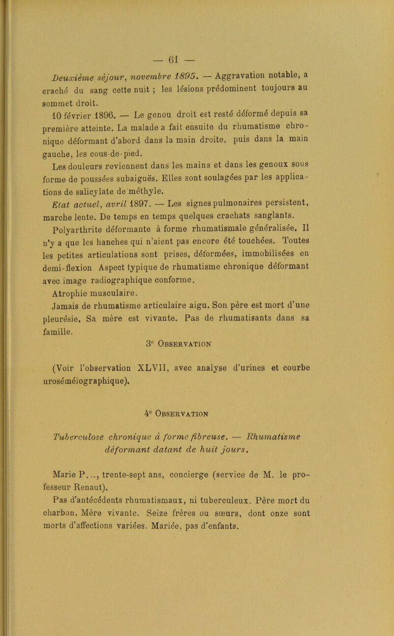 Deuxieme sejour, novembre 1895. — Aggravation notable, a crache da sang cette nuit ; les lesions predominent toujours au sommet droit. 10 fdvrier 1896. — Le genou droit est reste deforme depuis sa premiere atteinte. La malade a fait ensuite du rhumatisme chro- nique deformant d’abord dans la main droite, puis dans la main gauche, les cous de-pied. Les douleurs reviennent dans les mains et dans les genoux sous forme de poussees subaigues. Elies sont soulagees par les applica- tions de salicylate de methyle. Elat actuel, avril 1897. — Les signespulmonaires persistent, marche lente. De temps en temps quelques crachats sanglants. Polyarthrite deformante a forme rhumatismale generalisee. II n’y a que les hanches qui n’aient pas encore ete touchees. Toutes les petites articulations sont prises, deformees, immobilisdes en demi-flexion Aspect typique de rhumatisme chronique deformant avec image radiographique conforme. Atrophie musculaire. Jamais de rhumatisme articulaire aigu. Son pere est mort d’une pleuresie. Sa mere est vivante. Pas de rhumatisants dans sa famille. 3e Observation (Voir l’observation XLV1I, avec analyse d’urines et courbe urosemeiographique). 4e Observation Tuberculose chronique a forme fibreuse. — Rhumatisme deformant datant de huit jours. Marie P.trente-sept ans, concierge (service de M. le pro- fesseur Renaut). Pas d’antecddents rhumatismaux, ni tuberculeux. Pere mort du charbon. Mere vivante. Seize freres ou sceurs, dont onze sont morts d’affections variees. Marie'e, pas d’enfants.