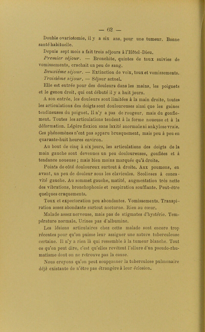 1 — 62 — Double ovariotomie, il y a six ans, pour une tumeur. Bonne sante habituelle. Depuis sept mois a fait trois sejours a l’H6tel-Dieu. Premier sejour. — Bronchite, quintes de toux suivies de vomissements, crachait un peu de sang. Deuxieme sejour. — Extinction de voix, toux et vomissements. Troisieme sejour. — Sejour actuel. Elle est entree pour des douleurs dans les mains, les poignets et le genou droit, qui ont debute il y a huit jours. A son entree, les douleurs sontlimitees a la main droite, toutes les articulations des doigts sont douloureuses ainsi que les gaines tendineuses du poignet. Il n’y a pas de rougeur, mais du gonfle- ment. Toutes les articulations tendent a la forme noueuse et a la deformation. Legere flexion sans laxite anormaleni ankylose vraie. Ges phenomenes n’ont pas apparu brusquement, mais peu a peu en quarante-huit heures environ. Au bout de cinq a six jours, les articulations des doigts de la main gauche sont devenues un peu douloureuses, gonfl6es et a tendance noueuse ; mais bien moins marquee qu’a droite. Points decdtd douloureux surtout a droite. Aux poumons, en avant, un peu de douleur sous les clavicules. Scolioses a conca- vity gauche. Au sommet gauche, matitd, augmentation tres nette des vibrations, bronchophonie et respiration souffiante. Peut-etre quelques craquements. Toux et expectoration peu abondantes. Vomissements. Transpi- ration assez abondante surtout nocturne, Rien au coeur. Malade assez nerveuse, mais pas de stigmates d’hysterie. Tem- perature normale. Urines pas d’albumine. Les lesions articulaires chez cette malade sont encore trop rdcentes pour qu’on puisse leur assigner une nature tuberculeuse certaine. Il n’y a rien la qui ressemble a la tumeur blanche. Tout ce qu’on peut dire, c’est qu’elles revetent Failure d’un pseudo-rhu- matisme dont on ne retrouve pas la cause. Nous croyons qu’on peut soupQonner la tuberculose pulmonaire deja existante do n’otre pas dtrangerea leur eclosion.