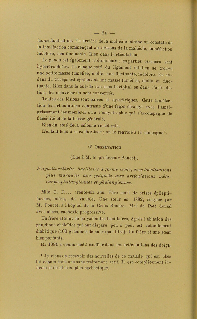 lausse fluctuation. En arriere dela malleole interne on constate de la tumefaction commenqant au-dessous de la malleole, tumefaction indolore, non fluctuante. Rien dans l’articulation. Le genou est egalement volumineux ; les parties osseuses sont hypertrophies. De chaque c6te du ligament rotulien se trouve une petite masse tumefiee, molle, non fluctuante, indolore En de- dans du triceps est egalement une masse tumefiee, molle et fluc- tuante. Rien dans le cul-de-sac sous-tricipital ou dans l’articula- tion; les mouvements sont conserves. Toutes ces lesions sont paires et symetriques. Cette tumefac- tion des articulations contraste d’une faqon etrange avec l’amai- grissement des membres dfi a l’amyotrophie qui s’accompagne de flaccidite et de faiblesse generale, Rien du cote de la colonne vertebrale. L enfant tend a se cachectiser 5 on le renvoie a la campagne1. 6e Observation (Due a M. le professeur Poncet). Polyosteoarthrite bacillaire a forme seche, avec localisations plus marquees aux poignets, aux articulations meta- car po-phal an giennes et phalangiennes. Mile C. D... trente-six ans. Pere mort de crises epilepti- formes, mere, de variole. Une soeur en 1882, soignee par M. Poncet, a l’hflpital de la Groix-Rousse. Mai de Pott dorsal avec abcds, cachexie progressive. Un frere atteint de polyadenites bacillaires. Apres l’ablation des ganglions chdloi'des qui ont disparu peu a peu, est actuellement diabetique (100 grammes de sucre par litre). Un frere et une soeur bien portants. En 1881 a commencd^ soufirirdans les articulations des doigts 1 Je viens de recevoir des nouvelles de ce malade qui est chez lui depuis trois ans sans traitement actif. II est completement in- lirme et de plus en plus cachectique.