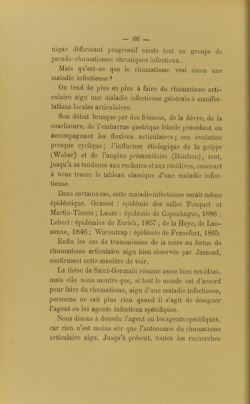 nique deformant progressif existe tout un groupe (le pseudo-rhumatismes chroniques infectieux. Mais qu’est-ce que le rhumatisme vrai sinon une maladie infectieuse ? On tend de plus en plus a faire du rhumatisme arti- culaire aigu une maladie infectieuse generate a manifes- tations locales articulaires. Son debut brusque par des frissons, de la fievre, de la courbature, de l’embarras gastrique febrile precedant ou accompagnant les fluxions articulaires; son evolution presque cyclique; l’influence btiologique de la grippe (Weber) et de l’angine premonitoire (Boicbon), tout, jusqu’a sa tendance aux rechutes et aux recidives, concourt a nous tracer le tableau classique d’une maladie infec- tieuse. Dans certains cas, cette maladie infectieuse serait meme epidemique. Grasset : epidemie des salles Fouquet et Martin-Tinson; Lauze : epidemie de Gopenbague, 1886 ; Lebert: epidemies de Zurich, 1857; de la Haye, de Lau- sanne, 1846; Warentrap : dpidemie de Francfort, 1865. Enfln les cas de transmission de la mere au foetus de rhumatisme articulaire aigu bien observes par Jaccoud, confirment cette maniere de voir. La these de Saint-Germain resume assez bien cesidees, mais elle nous montre que, si tout le monde est d’accord pour faire du rhumatisme, aigu d’une maladie infectieuse, personne ne sait plus rien quand il s’agit de designer l’agent ou les agents infectieux specifiques. Nous disons a dessein l’agent ou les agents specifiques, car rien n’est moins sur que l’autonomie du rhumatisme articulaire aigu. Jusqu’a present, toutes les recherches