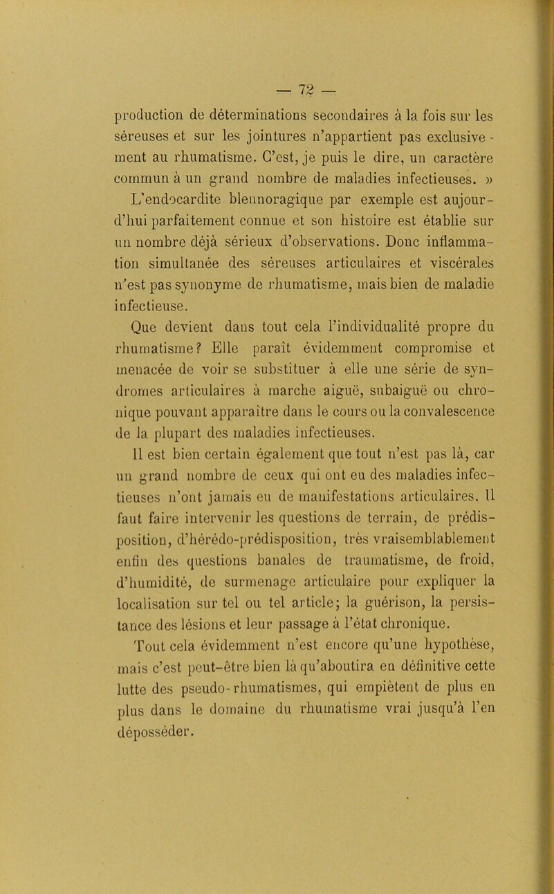 production de determinations secondaires a la fois sur les sereuses et sur les jointures n’appartient pas exclusive - ment au rhumatisme. G’est, je puis le dire, un caractere commun a un grand nombre de maladies infectieuses. )> L’endocardite blennoragique par exemple est aujour- d’hui parfaitement connue et son histoire est etablie sur un nombre deja serieux d’observations. Done inflamma- tion simultanee des sereuses articulaires et viscerates n'est pas synonyme de rhumatisme, maisbien de maladie infectieuse. Que devient dans tout cela l’individualite propre du rhumatisme? Elle parait evidemment compromise et menacee de voir se substituer a elle une serie de syn- dromes articulaires a marche aigue, subaigue ou chro- nique pouvant apparaitre dans le coursou la convalescence de la plupart des maladies infectieuses. II est bien certain egalement que tout n’est pas la, car un grand nombre de ceux qui ont eu des maladies infec- tieuses n’ont jamais eu de manifestations articulaires. 11 faut faire intervenir les questions de terrain, de predis- position, d’heredo-predisposition, tres vraisemblablement enfin des questions banales de traumatisme, de froid, d’humidite, de surmenage articulaire pour expliquer la localisation sur tel ou tel article; la guerison, la persis- tance des lesions et leur passage a l’etat chronique. Tout cela evidemment n’est encore qu’une hypothese, mais e’est peut-etre bien la qu’aboutira en definitive cette lutte des pseudo-rhumatismes, qui empietent de plus en plus dans le domaine du rhumatisme vrai jusqu’a l’en deposseder.