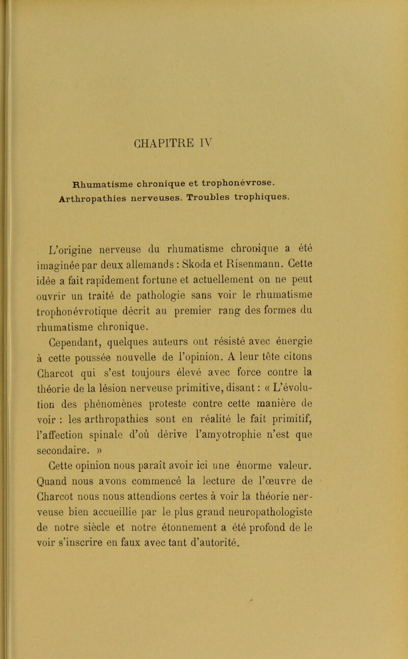 CHAPITRE IV Rhumatisme chronique et trophonevrose. Arthropathies nerveuses. Troubles trophiques. L’origine nerveuse du rhumatisme chronique a ete imagineepar deux allemands : Skoda et Risenmann. Cette idee a fait rapidement fortune et actuellement on ne pent ouvrir un traite de pathologie sans voir le rhumatisme trophonevrotique decrit au premier rang des formes du rhumatisme chronique. Cependant, quelques auteurs out resiste avec energie a cette poussee nouvelle de l’opinion. A leur tete citons Charcot qui s’est toujours eleve avec force contre la theorie de la lesion nerveuse primitive, disant: « L’evolu- tion des phenomenes proteste contre cette maniere de voir : les arthropathies sont en realite le fait primitif, Paffection spinale d’ou derive l’amyotrophie n’est que secondaire. » Cette opinion nous parait avoir ici une enorme valeur. Quand nous avons commence la lecture de l’oeuvre de Charcot nous nous attendions certes a voir la theorie ner- veuse bien accueillie par le plus grand neuropathologiste de notre siecle et notre etonnement a ete profond de le voir s’inscrire en faux avec tant d’autorite.